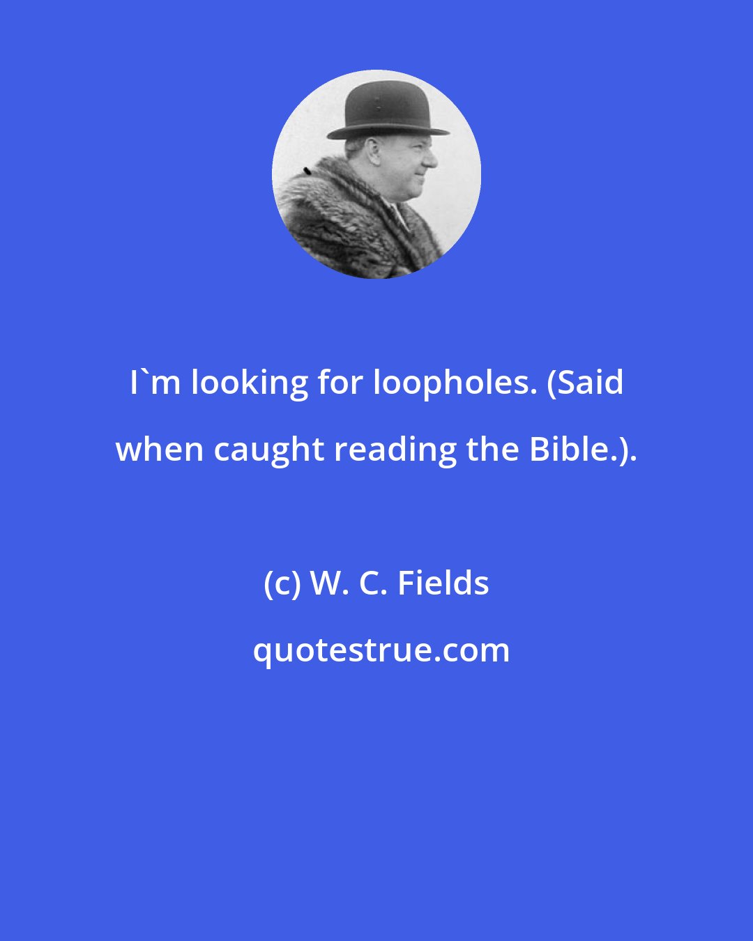 W. C. Fields: I'm looking for loopholes. (Said when caught reading the Bible.).