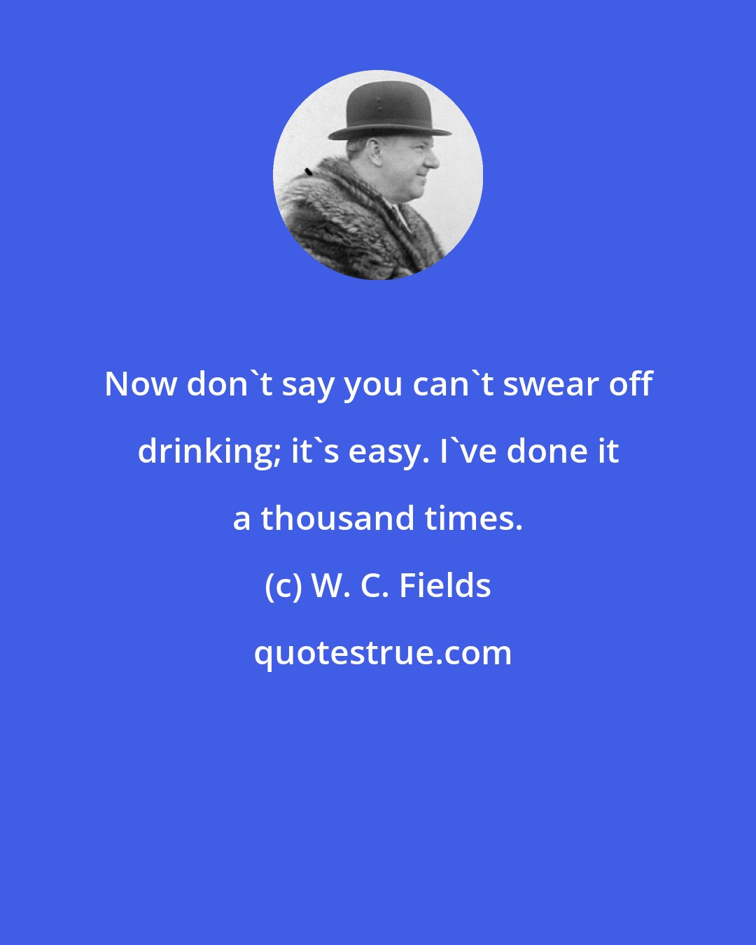 W. C. Fields: Now don't say you can't swear off drinking; it's easy. I've done it a thousand times.