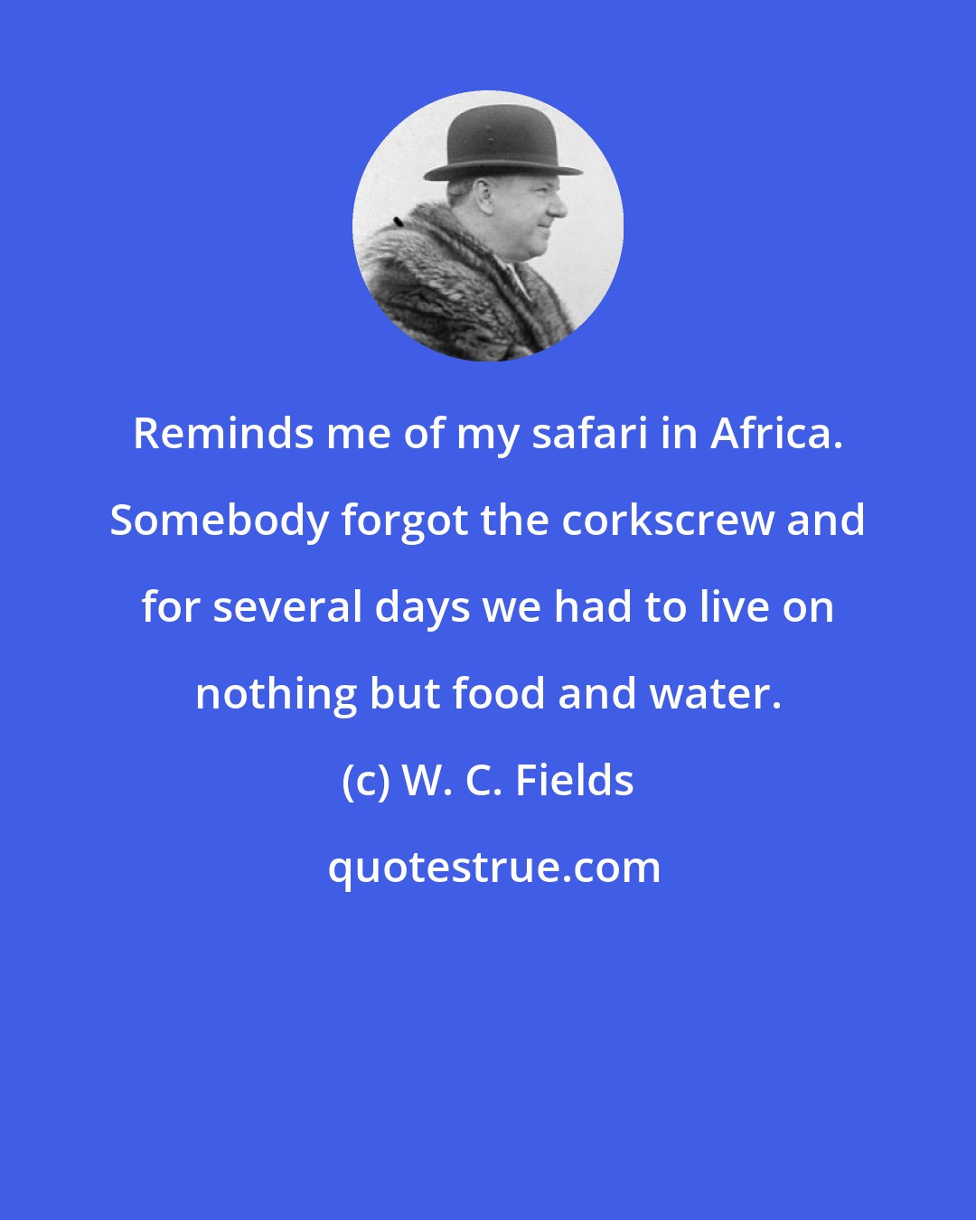 W. C. Fields: Reminds me of my safari in Africa. Somebody forgot the corkscrew and for several days we had to live on nothing but food and water.