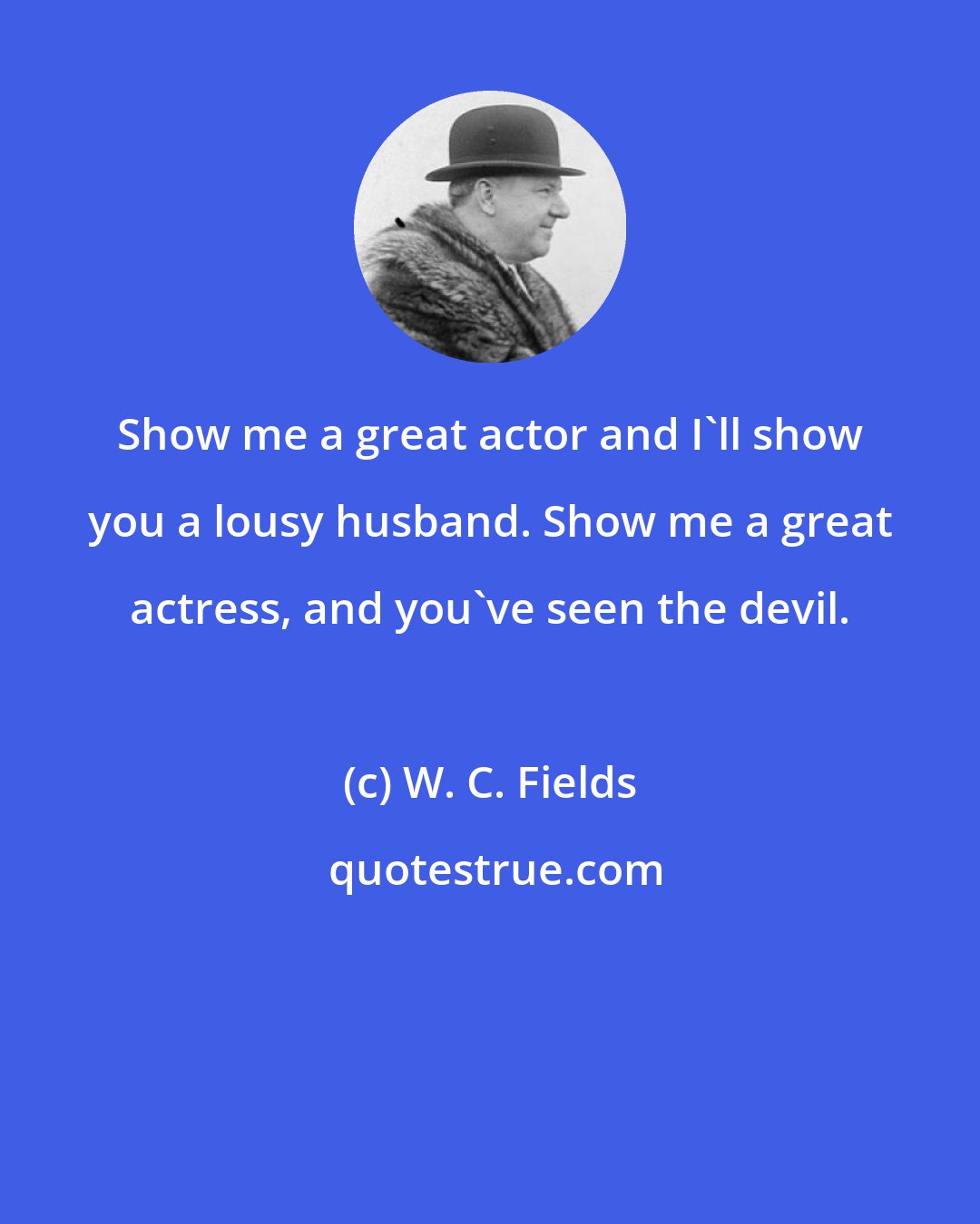 W. C. Fields: Show me a great actor and I'll show you a lousy husband. Show me a great actress, and you've seen the devil.