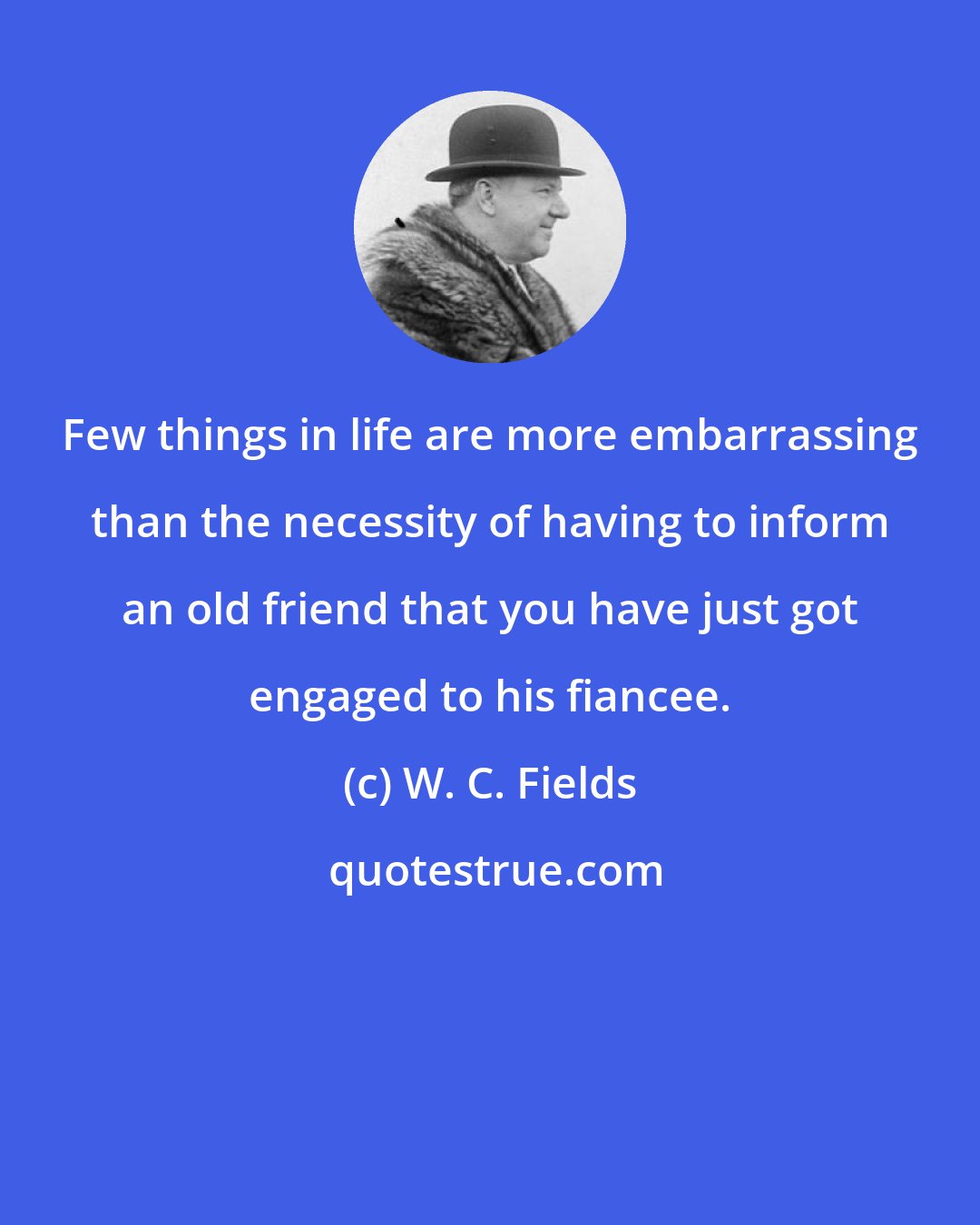 W. C. Fields: Few things in life are more embarrassing than the necessity of having to inform an old friend that you have just got engaged to his fiancee.