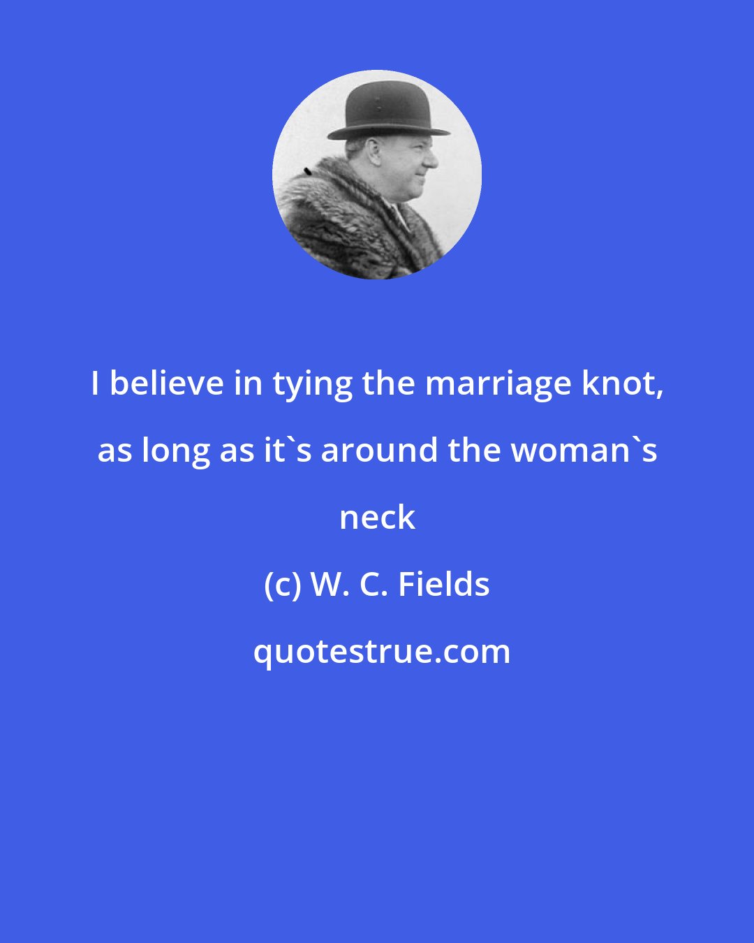 W. C. Fields: I believe in tying the marriage knot, as long as it's around the woman's neck