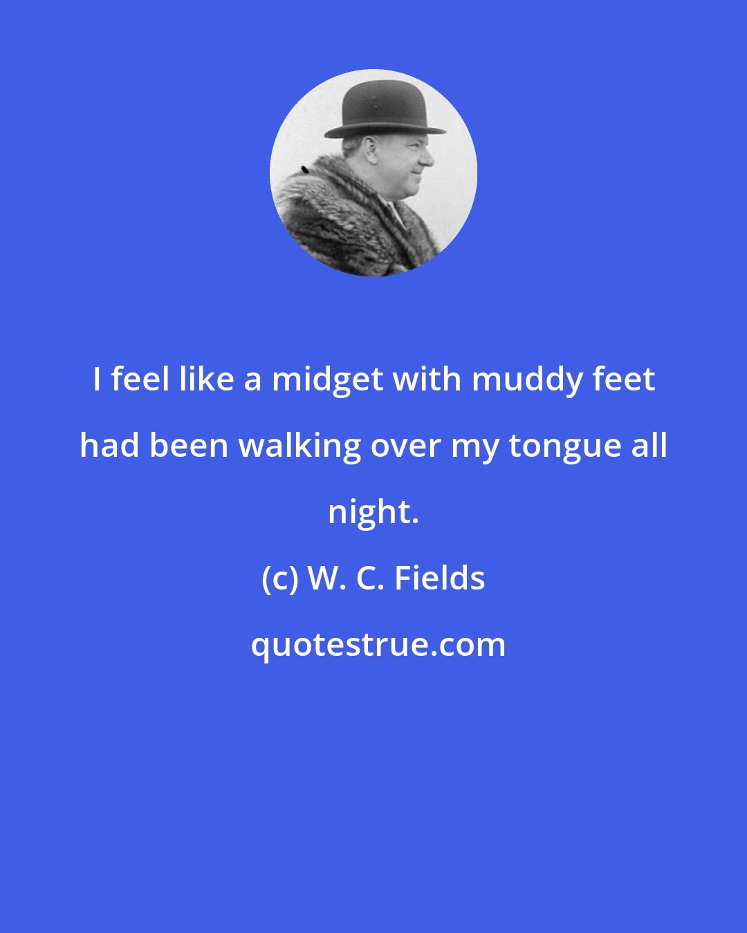 W. C. Fields: I feel like a midget with muddy feet had been walking over my tongue all night.