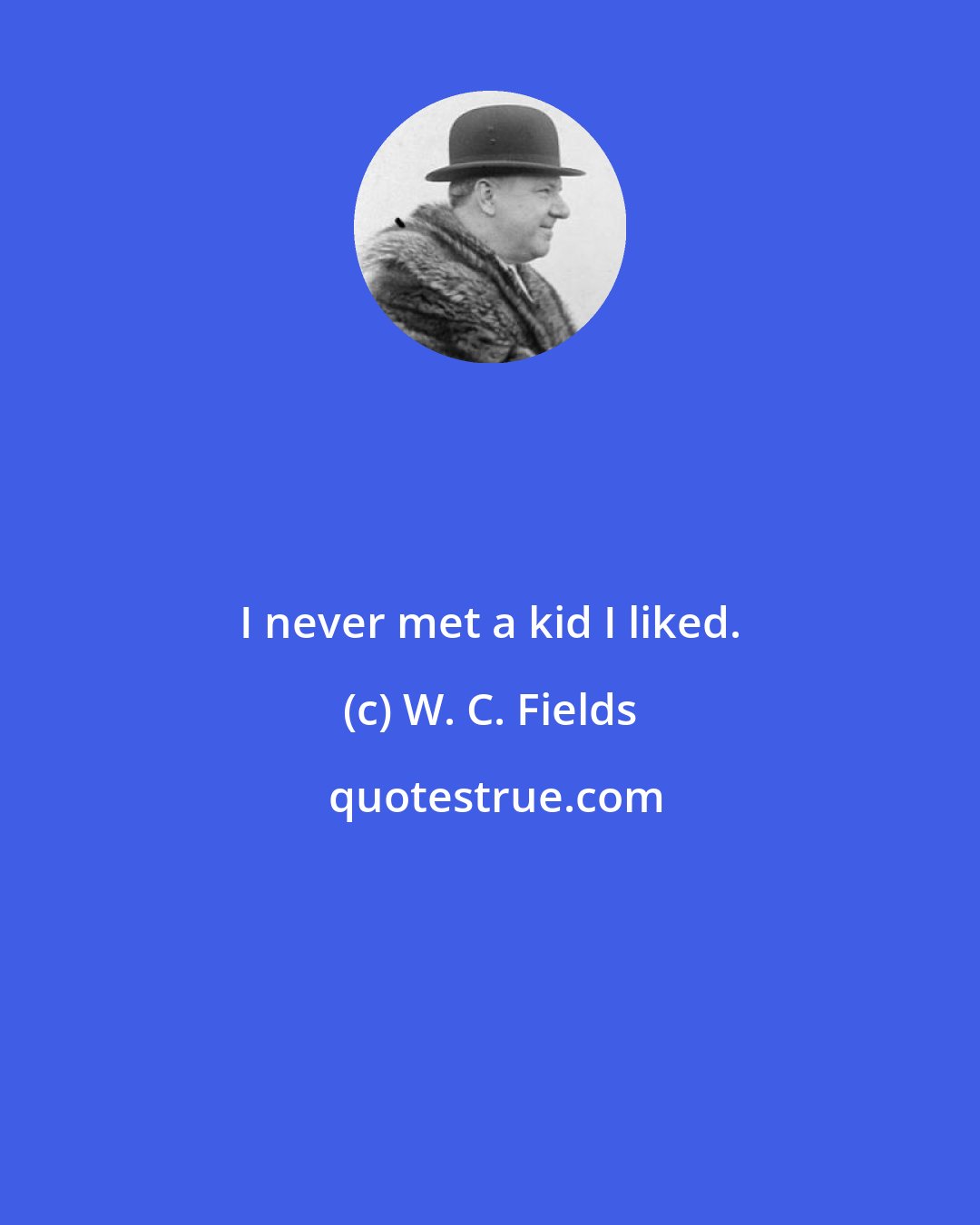 W. C. Fields: I never met a kid I liked.