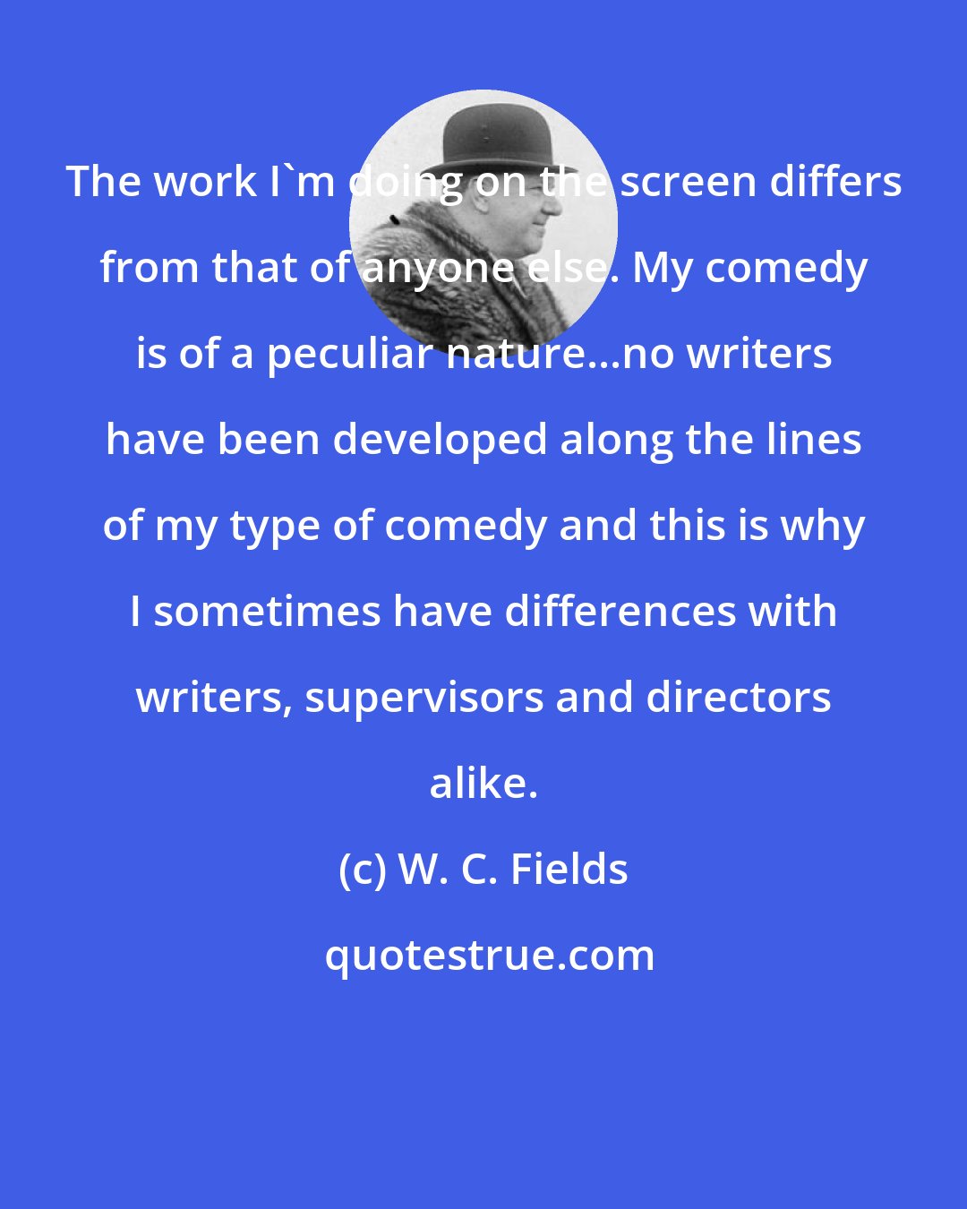 W. C. Fields: The work I'm doing on the screen differs from that of anyone else. My comedy is of a peculiar nature...no writers have been developed along the lines of my type of comedy and this is why I sometimes have differences with writers, supervisors and directors alike.