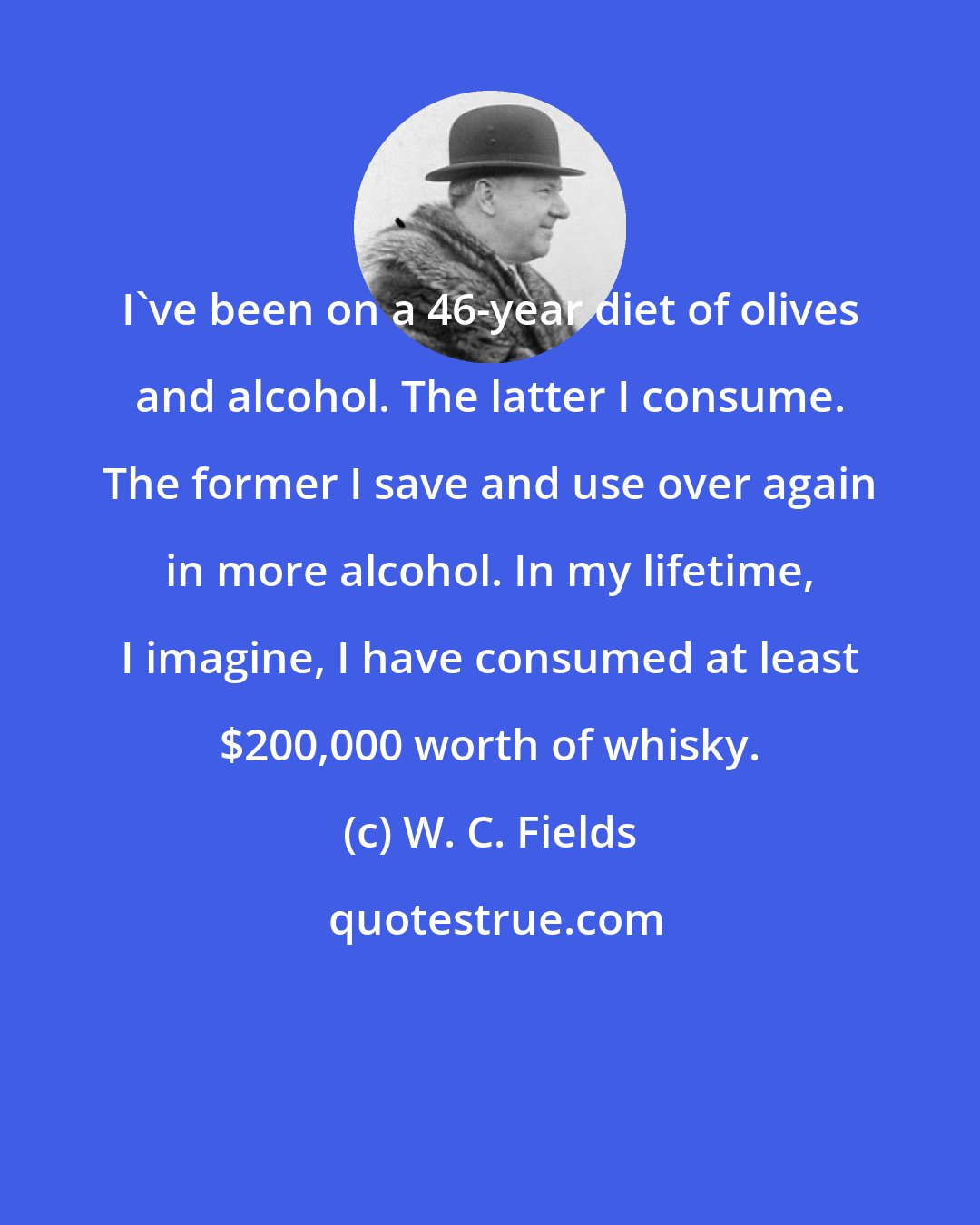 W. C. Fields: I've been on a 46-year diet of olives and alcohol. The latter I consume. The former I save and use over again in more alcohol. In my lifetime, I imagine, I have consumed at least $200,000 worth of whisky.