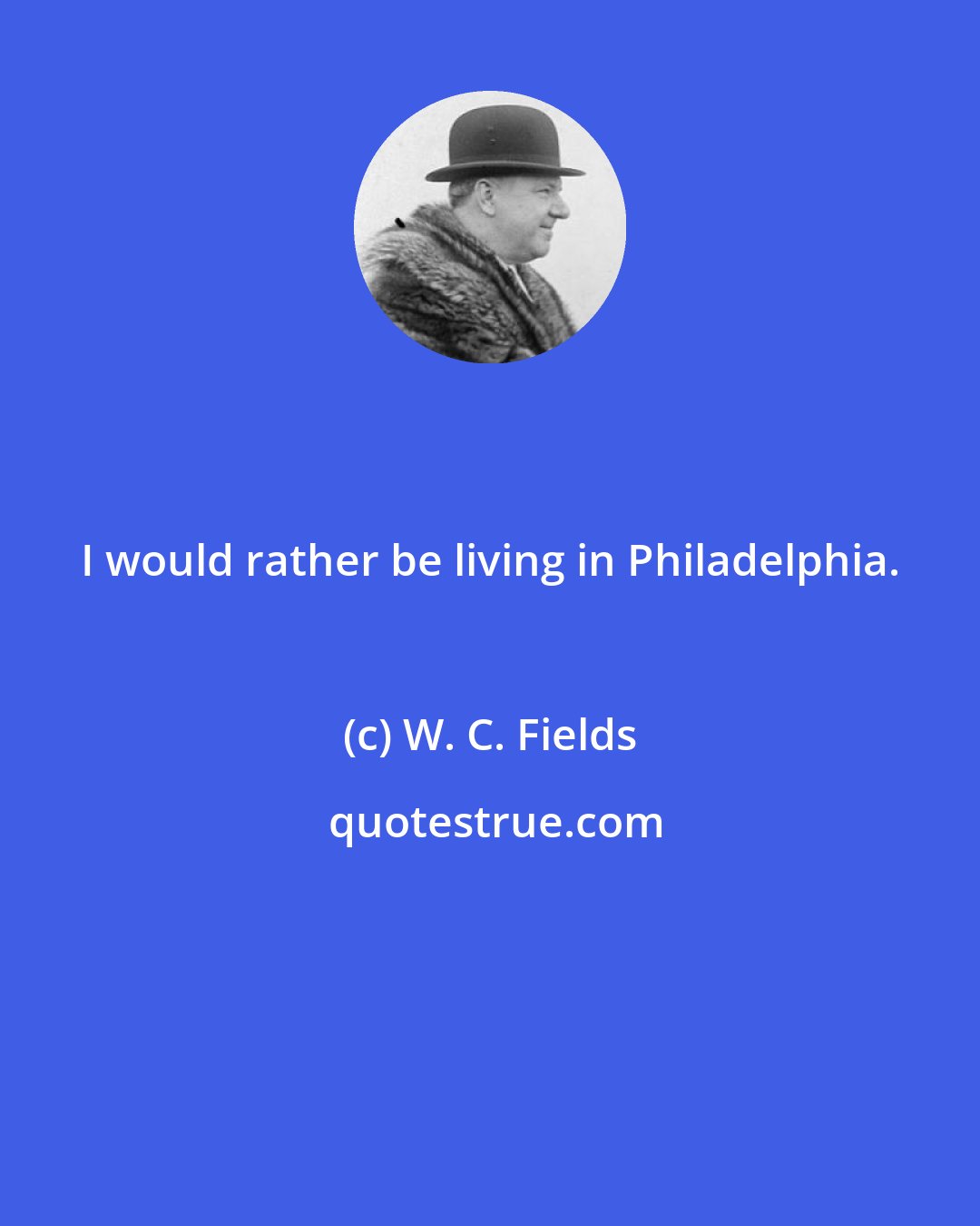 W. C. Fields: I would rather be living in Philadelphia.