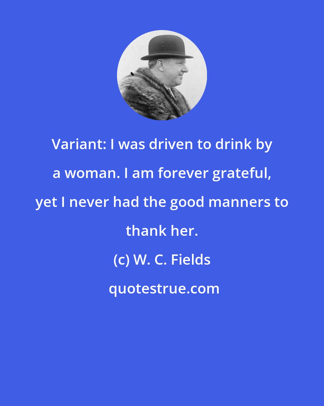 W. C. Fields: Variant: I was driven to drink by a woman. I am forever grateful, yet I never had the good manners to thank her.