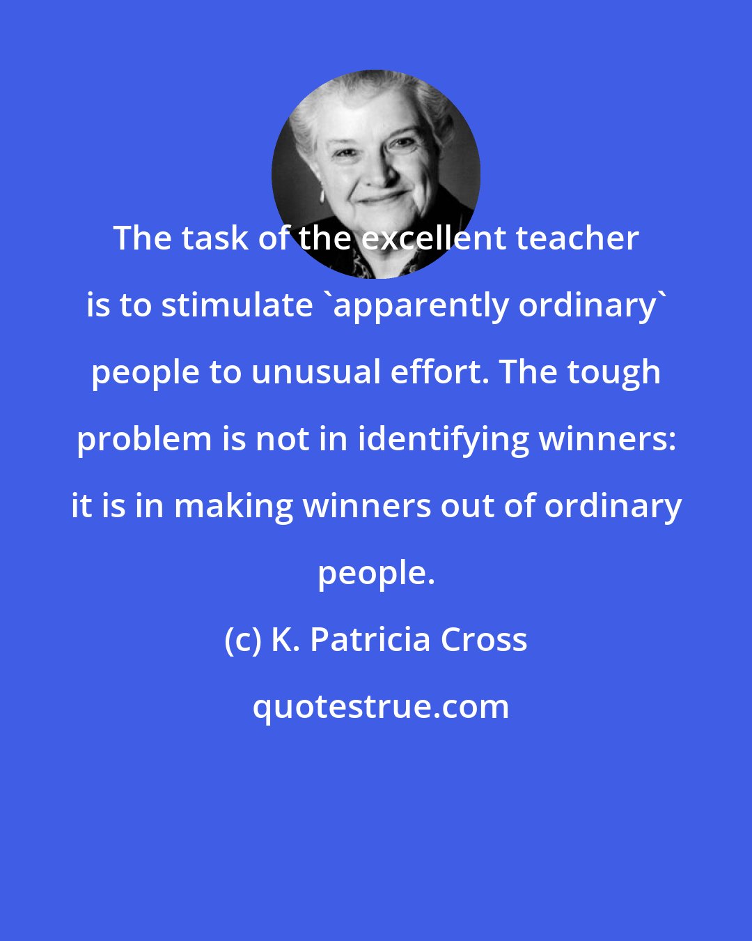 K. Patricia Cross: The task of the excellent teacher is to stimulate 'apparently ordinary' people to unusual effort. The tough problem is not in identifying winners: it is in making winners out of ordinary people.