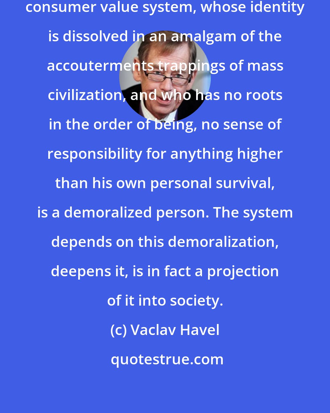 Vaclav Havel: A person who has been seduced by the consumer value system, whose identity is dissolved in an amalgam of the accouterments trappings of mass civilization, and who has no roots in the order of being, no sense of responsibility for anything higher than his own personal survival, is a demoralized person. The system depends on this demoralization, deepens it, is in fact a projection of it into society.