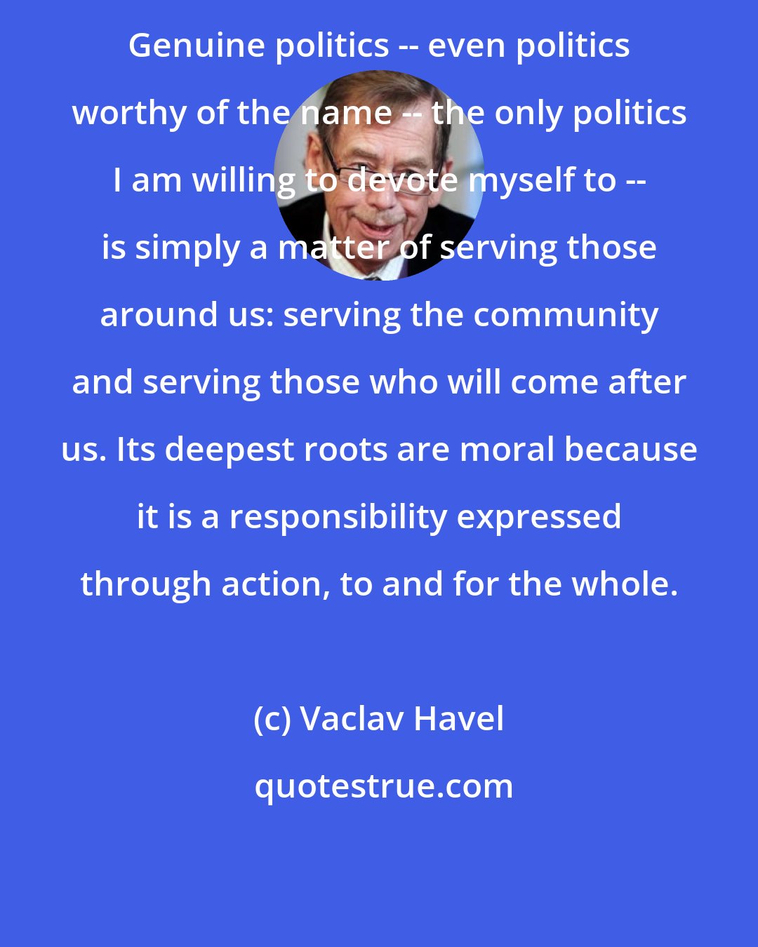 Vaclav Havel: Genuine politics -- even politics worthy of the name -- the only politics I am willing to devote myself to -- is simply a matter of serving those around us: serving the community and serving those who will come after us. Its deepest roots are moral because it is a responsibility expressed through action, to and for the whole.