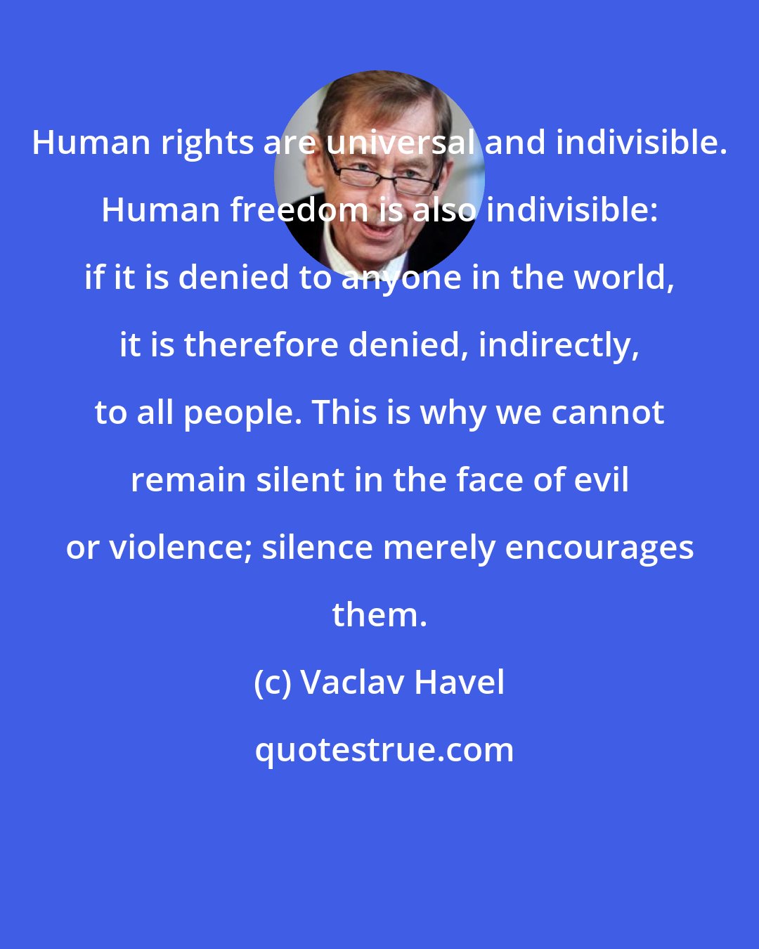 Vaclav Havel: Human rights are universal and indivisible. Human freedom is also indivisible: if it is denied to anyone in the world, it is therefore denied, indirectly, to all people. This is why we cannot remain silent in the face of evil or violence; silence merely encourages them.