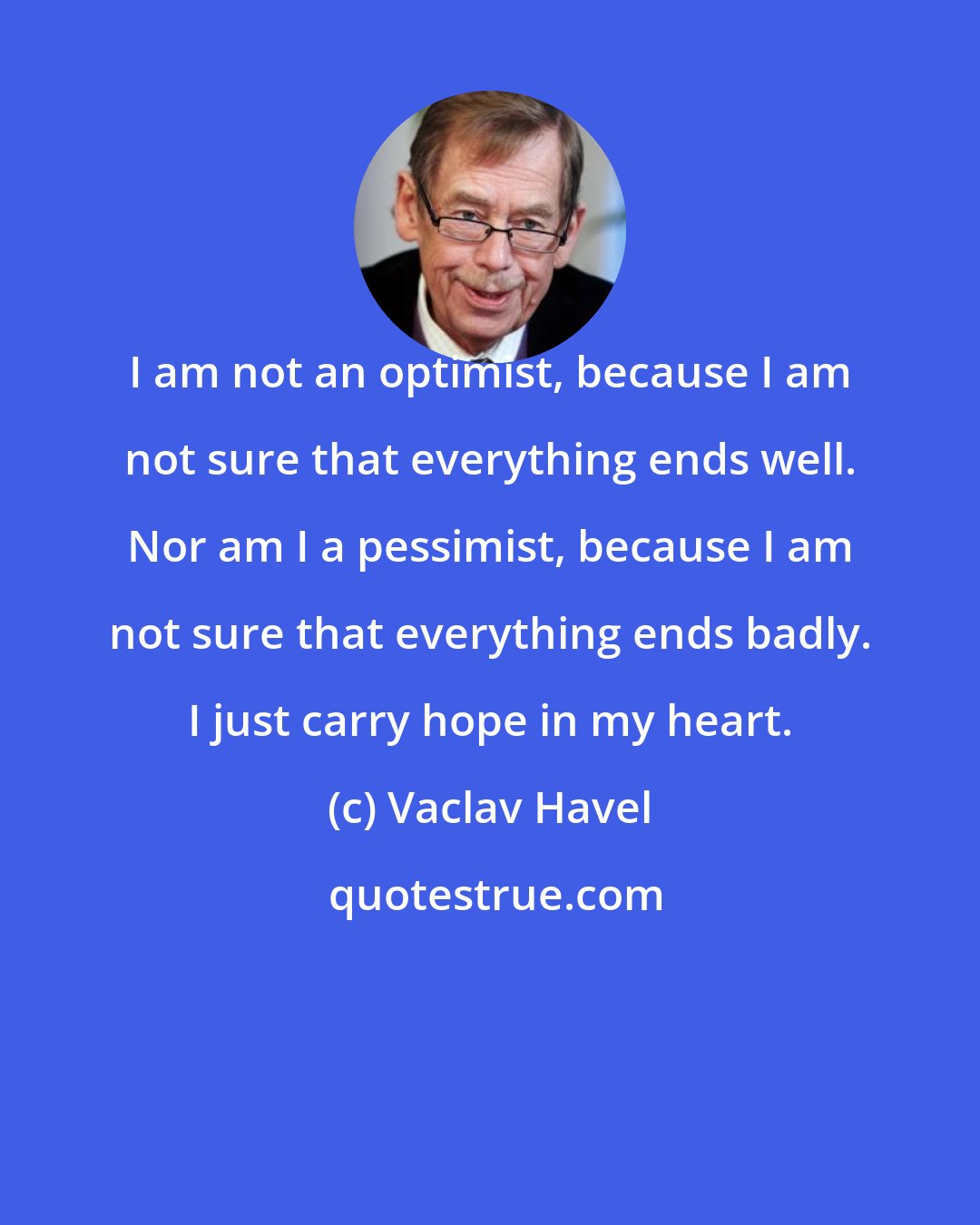 Vaclav Havel: I am not an optimist, because I am not sure that everything ends well. Nor am I a pessimist, because I am not sure that everything ends badly. I just carry hope in my heart.