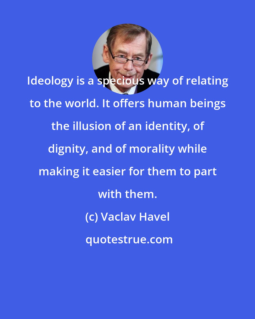 Vaclav Havel: Ideology is a specious way of relating to the world. It offers human beings the illusion of an identity, of dignity, and of morality while making it easier for them to part with them.