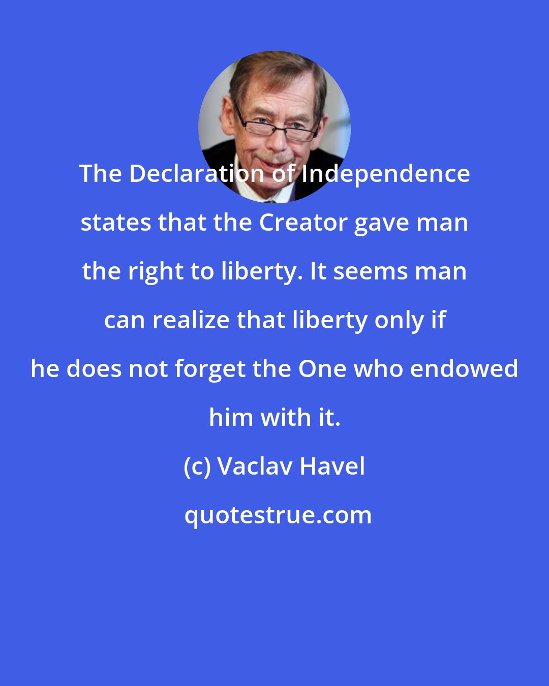 Vaclav Havel: The Declaration of Independence states that the Creator gave man the right to liberty. It seems man can realize that liberty only if he does not forget the One who endowed him with it.