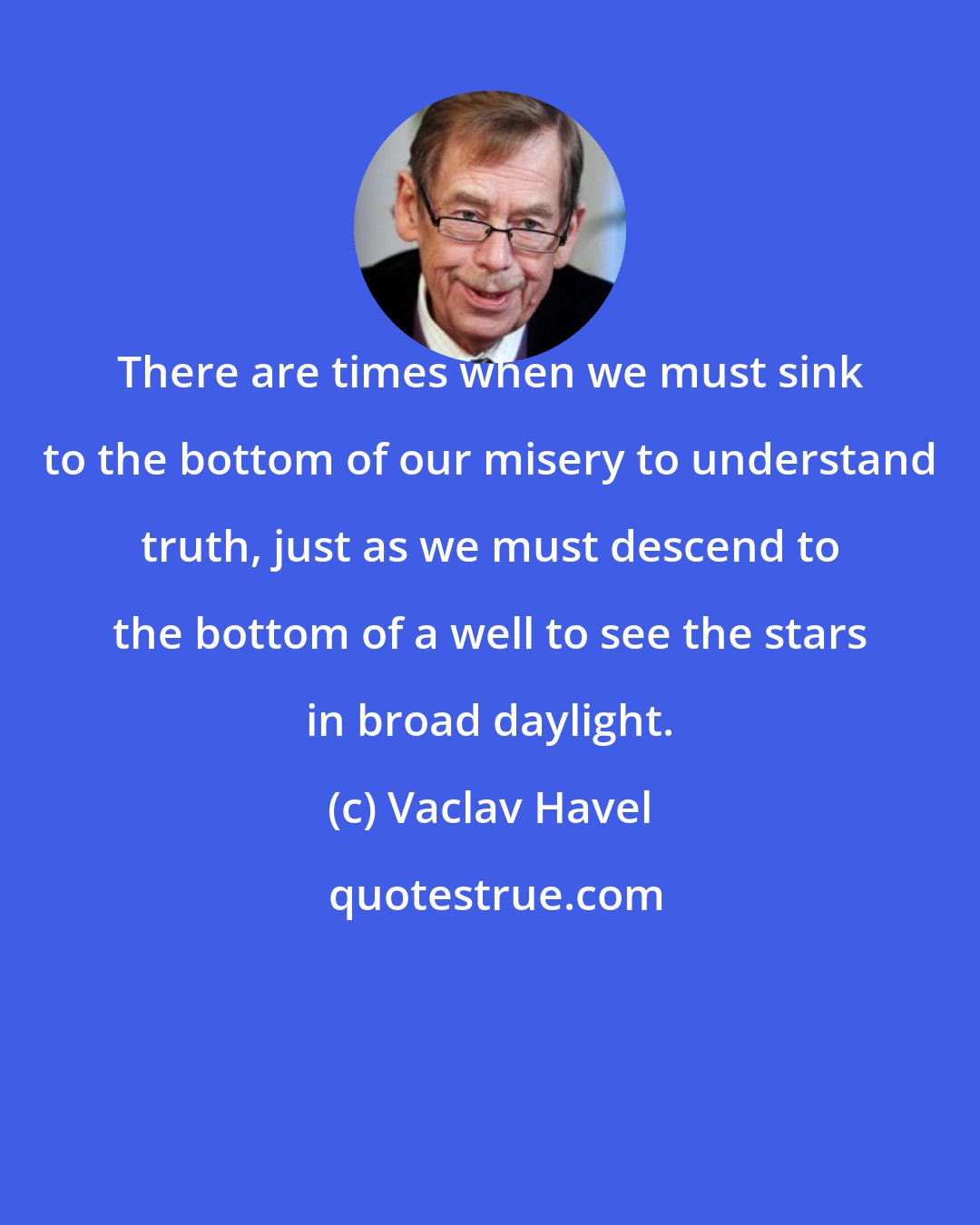 Vaclav Havel: There are times when we must sink to the bottom of our misery to understand truth, just as we must descend to the bottom of a well to see the stars in broad daylight.