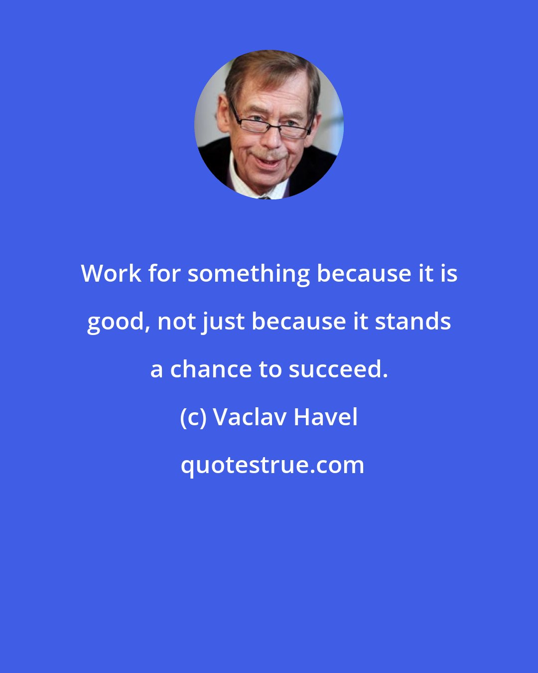 Vaclav Havel: Work for something because it is good, not just because it stands a chance to succeed.