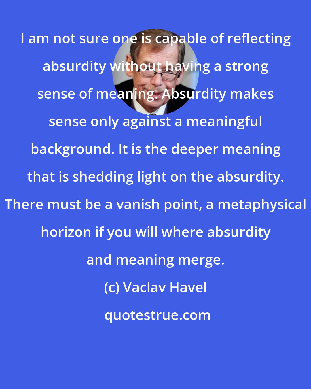 Vaclav Havel: I am not sure one is capable of reflecting absurdity without having a strong sense of meaning. Absurdity makes sense only against a meaningful background. It is the deeper meaning that is shedding light on the absurdity. There must be a vanish point, a metaphysical horizon if you will where absurdity and meaning merge.