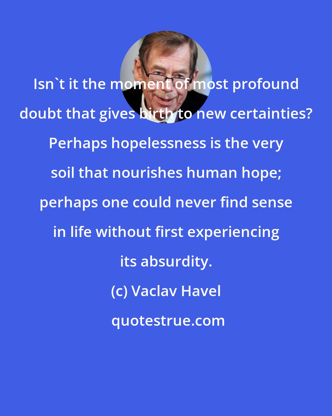 Vaclav Havel: Isn't it the moment of most profound doubt that gives birth to new certainties? Perhaps hopelessness is the very soil that nourishes human hope; perhaps one could never find sense in life without first experiencing its absurdity.