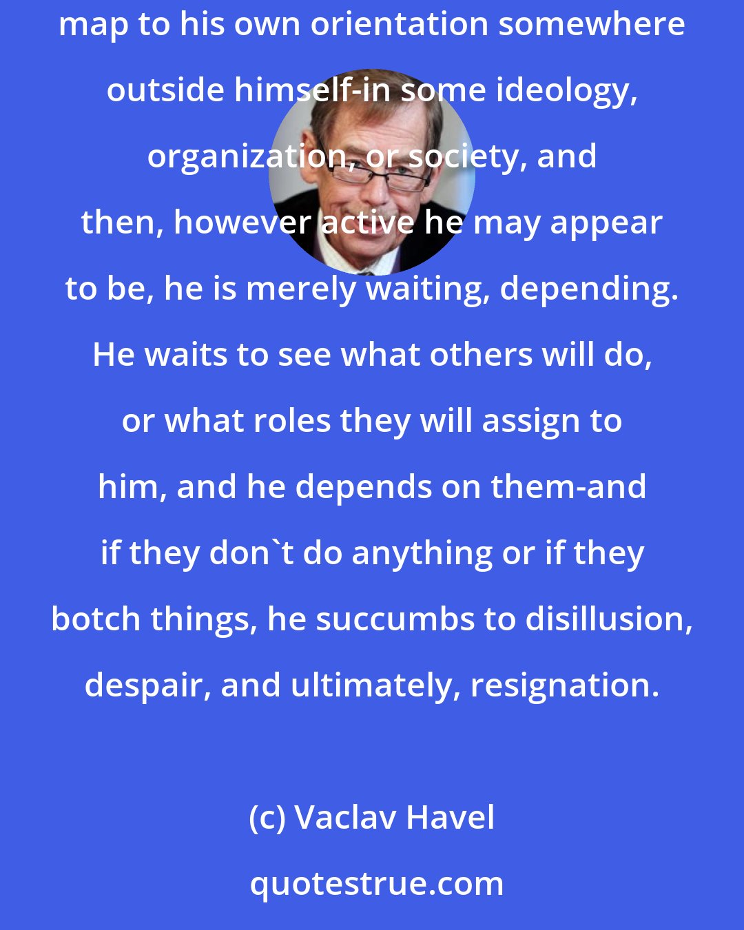 Vaclav Havel: Someone who does not draw strength from himself and who is incapable of finding the meaning of his life within himself will...seek the map to his own orientation somewhere outside himself-in some ideology, organization, or society, and then, however active he may appear to be, he is merely waiting, depending. He waits to see what others will do, or what roles they will assign to him, and he depends on them-and if they don't do anything or if they botch things, he succumbs to disillusion, despair, and ultimately, resignation.