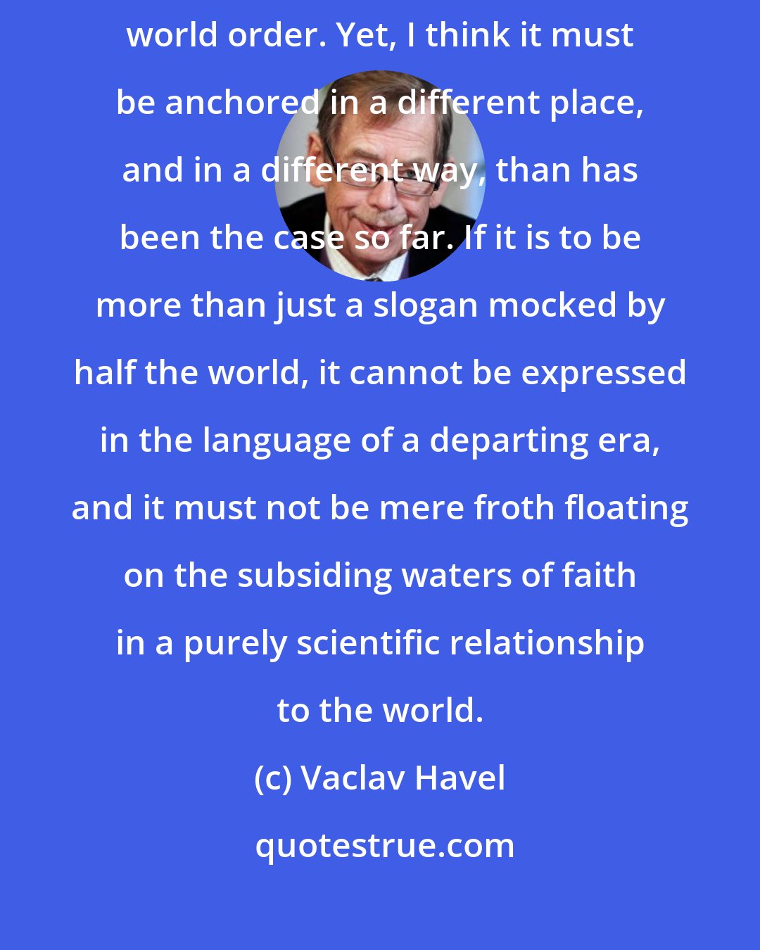 Vaclav Havel: The idea of human rights and freedoms must be an integral part of any meaningful world order. Yet, I think it must be anchored in a different place, and in a different way, than has been the case so far. If it is to be more than just a slogan mocked by half the world, it cannot be expressed in the language of a departing era, and it must not be mere froth floating on the subsiding waters of faith in a purely scientific relationship to the world.