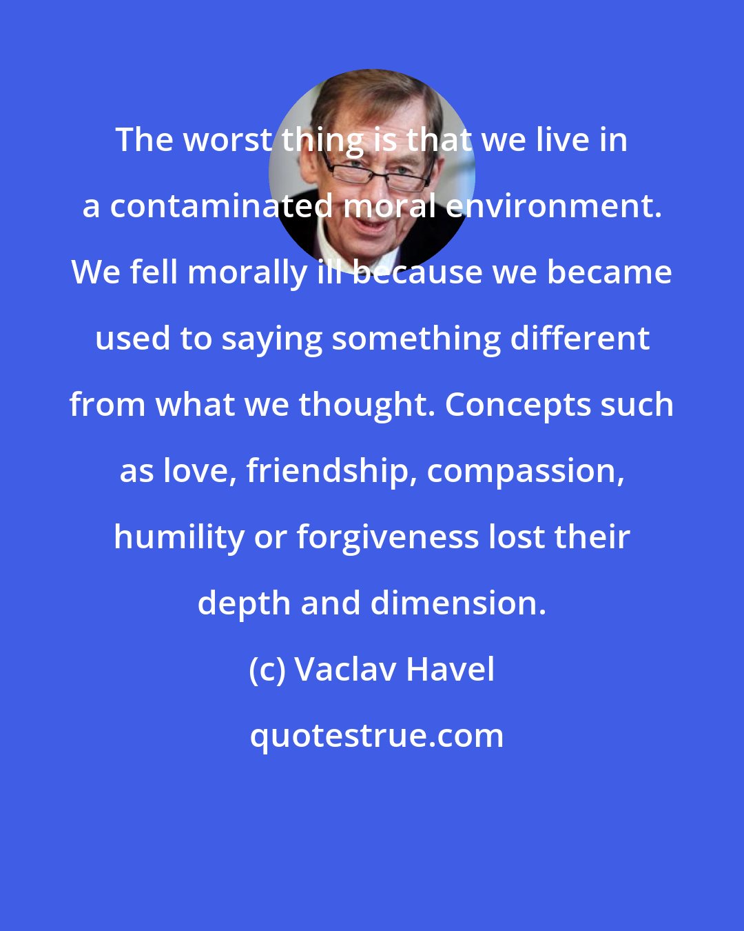 Vaclav Havel: The worst thing is that we live in a contaminated moral environment. We fell morally ill because we became used to saying something different from what we thought. Concepts such as love, friendship, compassion, humility or forgiveness lost their depth and dimension.