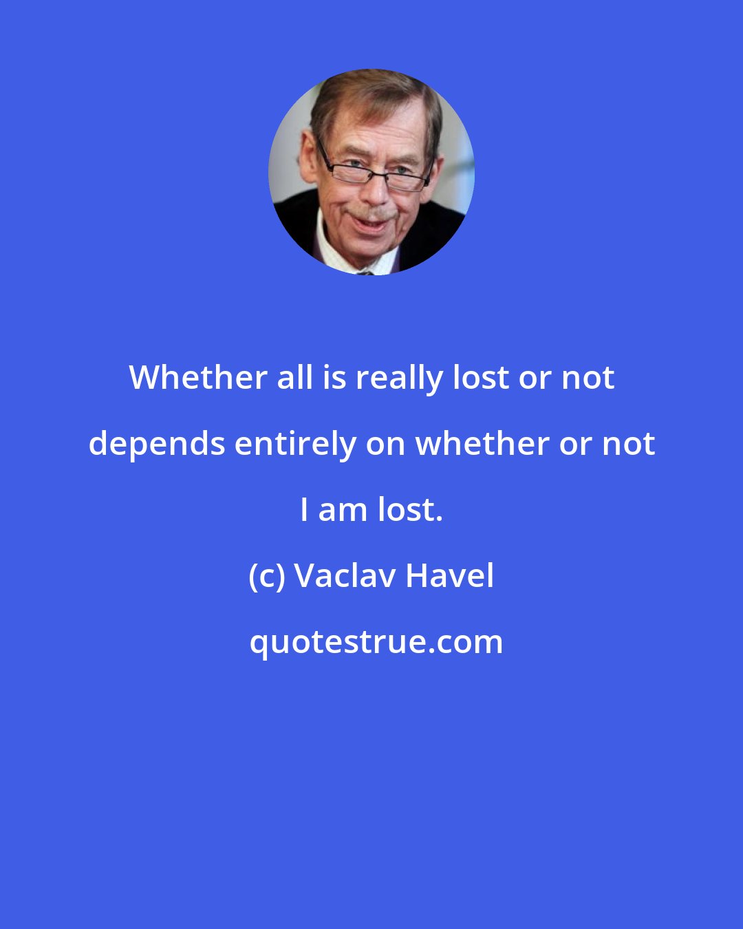Vaclav Havel: Whether all is really lost or not depends entirely on whether or not I am lost.