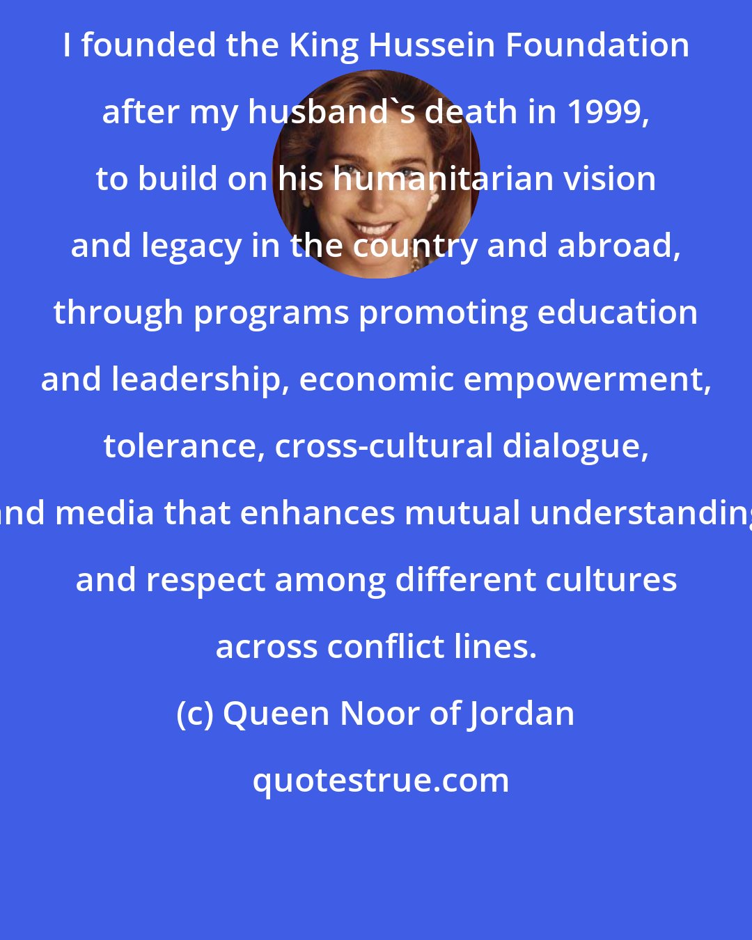 Queen Noor of Jordan: I founded the King Hussein Foundation after my husband's death in 1999, to build on his humanitarian vision and legacy in the country and abroad, through programs promoting education and leadership, economic empowerment, tolerance, cross-cultural dialogue, and media that enhances mutual understanding and respect among different cultures across conflict lines.