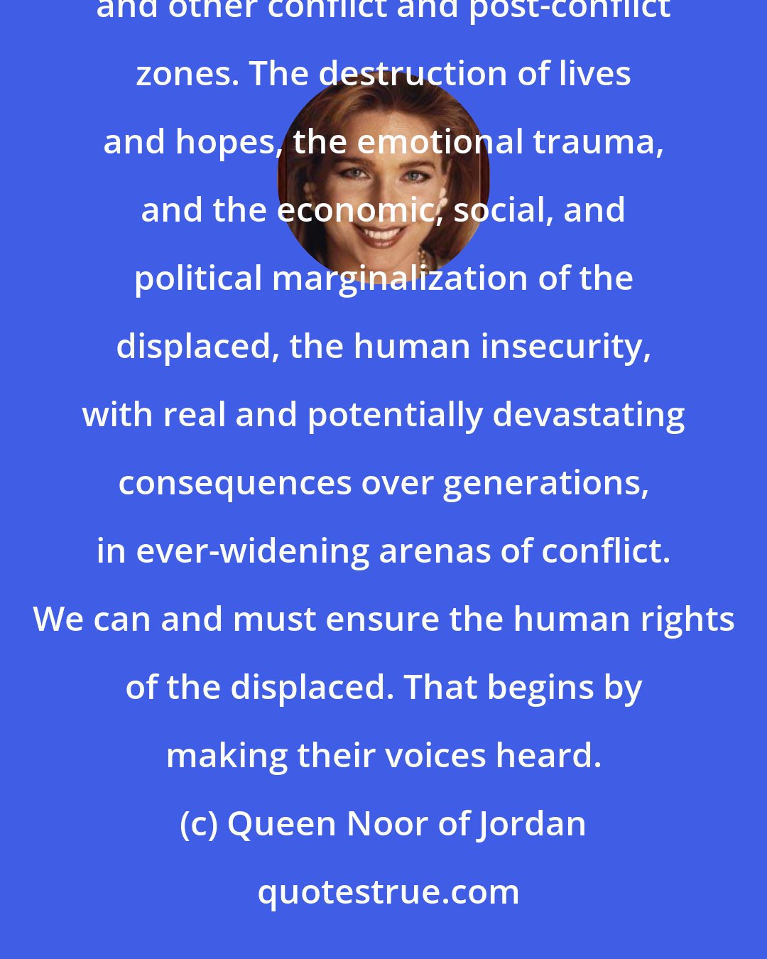 Queen Noor of Jordan: I have witnessed firsthand the anguish of this humanitarian tragedy - in Palestine, Iraq, Syria, Pakistan, and other conflict and post-conflict zones. The destruction of lives and hopes, the emotional trauma, and the economic, social, and political marginalization of the displaced, the human insecurity, with real and potentially devastating consequences over generations, in ever-widening arenas of conflict. We can and must ensure the human rights of the displaced. That begins by making their voices heard.