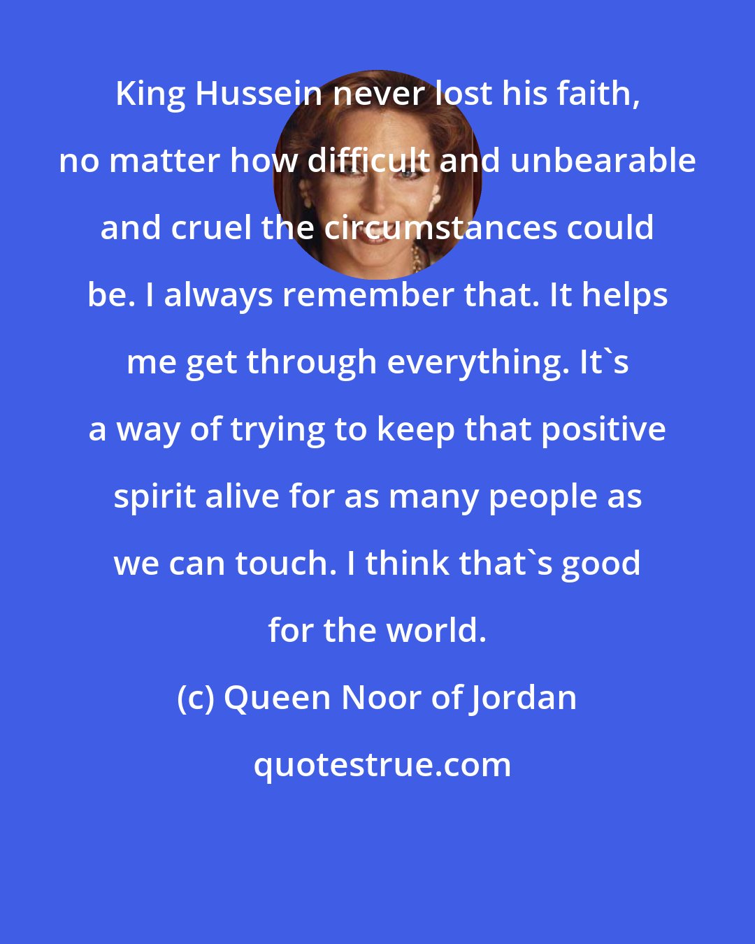 Queen Noor of Jordan: King Hussein never lost his faith, no matter how difficult and unbearable and cruel the circumstances could be. I always remember that. It helps me get through everything. It's a way of trying to keep that positive spirit alive for as many people as we can touch. I think that's good for the world.