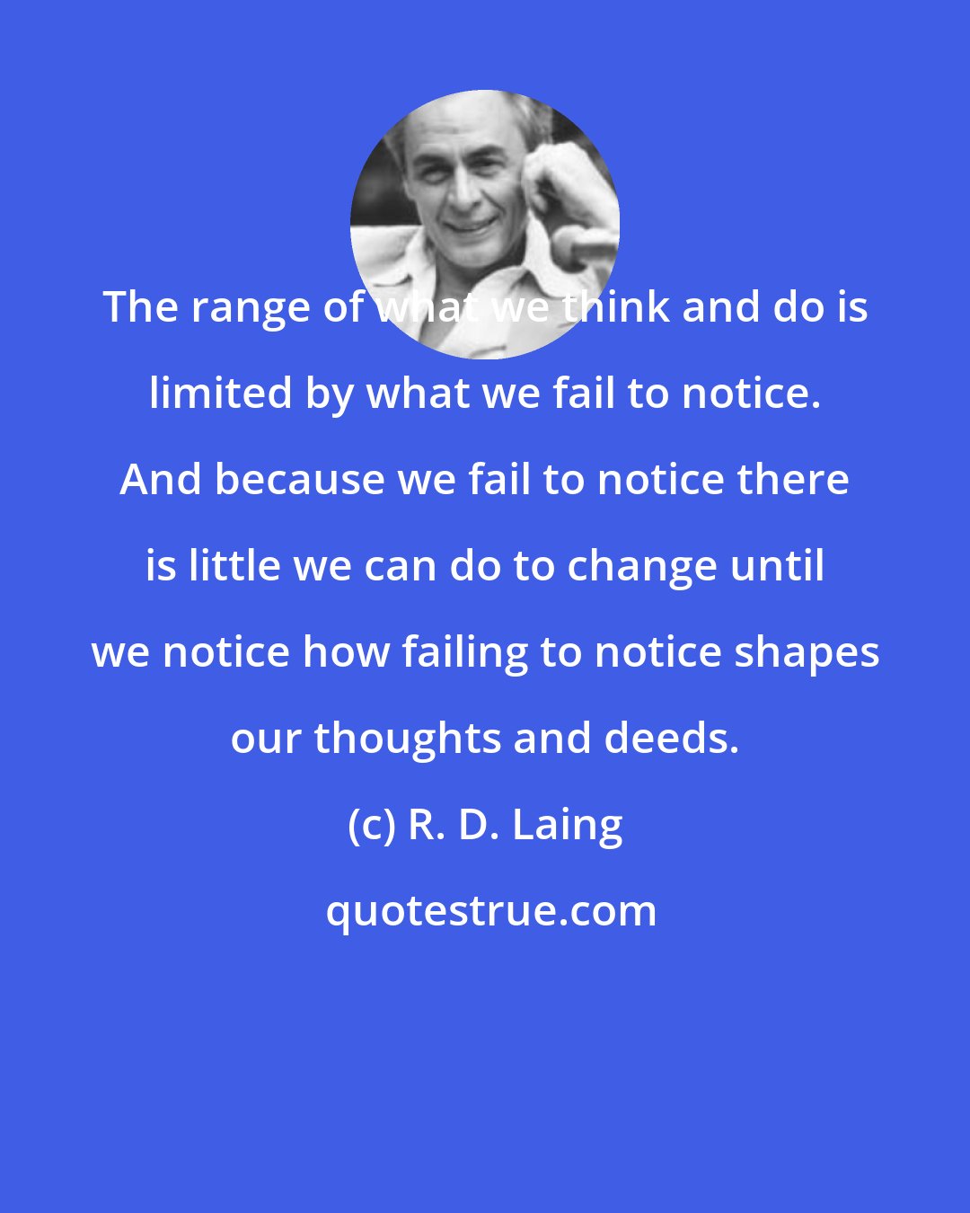 R. D. Laing: The range of what we think and do is limited by what we fail to notice. And because we fail to notice there is little we can do to change until we notice how failing to notice shapes our thoughts and deeds.