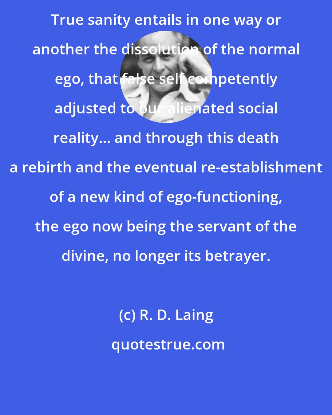 R. D. Laing: True sanity entails in one way or another the dissolution of the normal ego, that false self competently adjusted to our alienated social reality... and through this death a rebirth and the eventual re-establishment of a new kind of ego-functioning, the ego now being the servant of the divine, no longer its betrayer.
