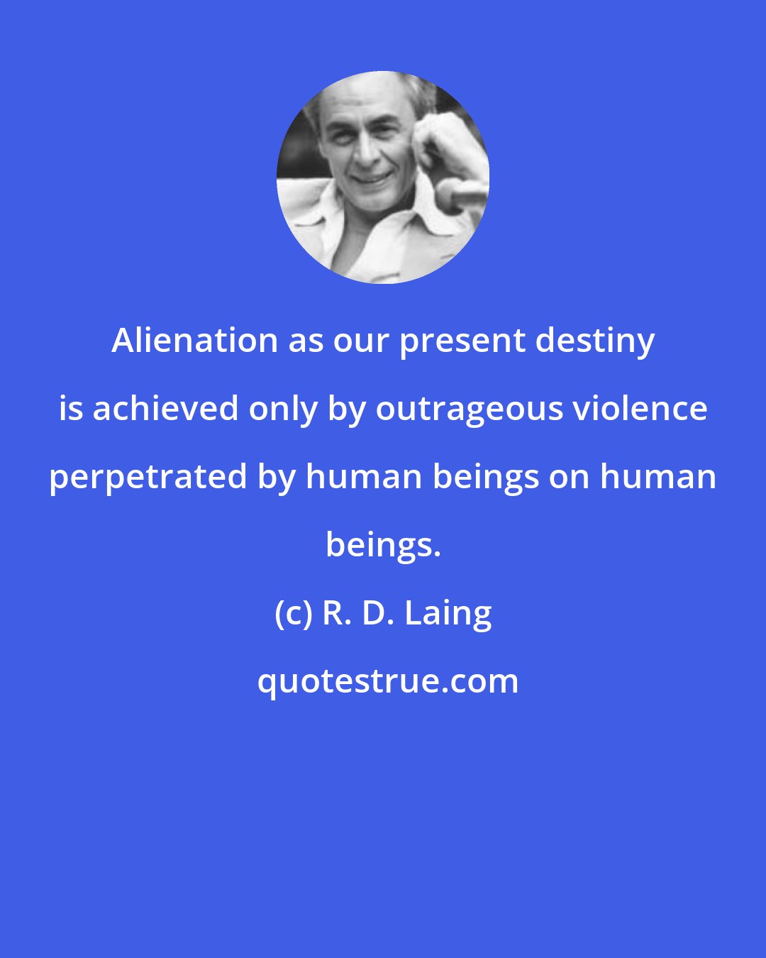 R. D. Laing: Alienation as our present destiny is achieved only by outrageous violence perpetrated by human beings on human beings.
