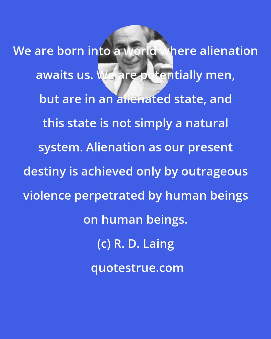 R. D. Laing: We are born into a world where alienation awaits us. We are potentially men, but are in an alienated state, and this state is not simply a natural system. Alienation as our present destiny is achieved only by outrageous violence perpetrated by human beings on human beings.