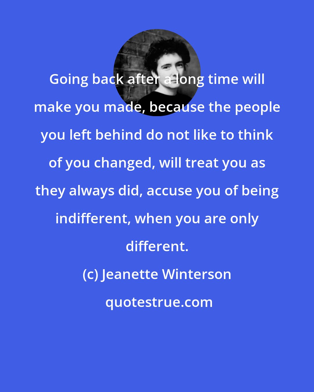 Jeanette Winterson: Going back after a long time will make you made, because the people you left behind do not like to think of you changed, will treat you as they always did, accuse you of being indifferent, when you are only different.