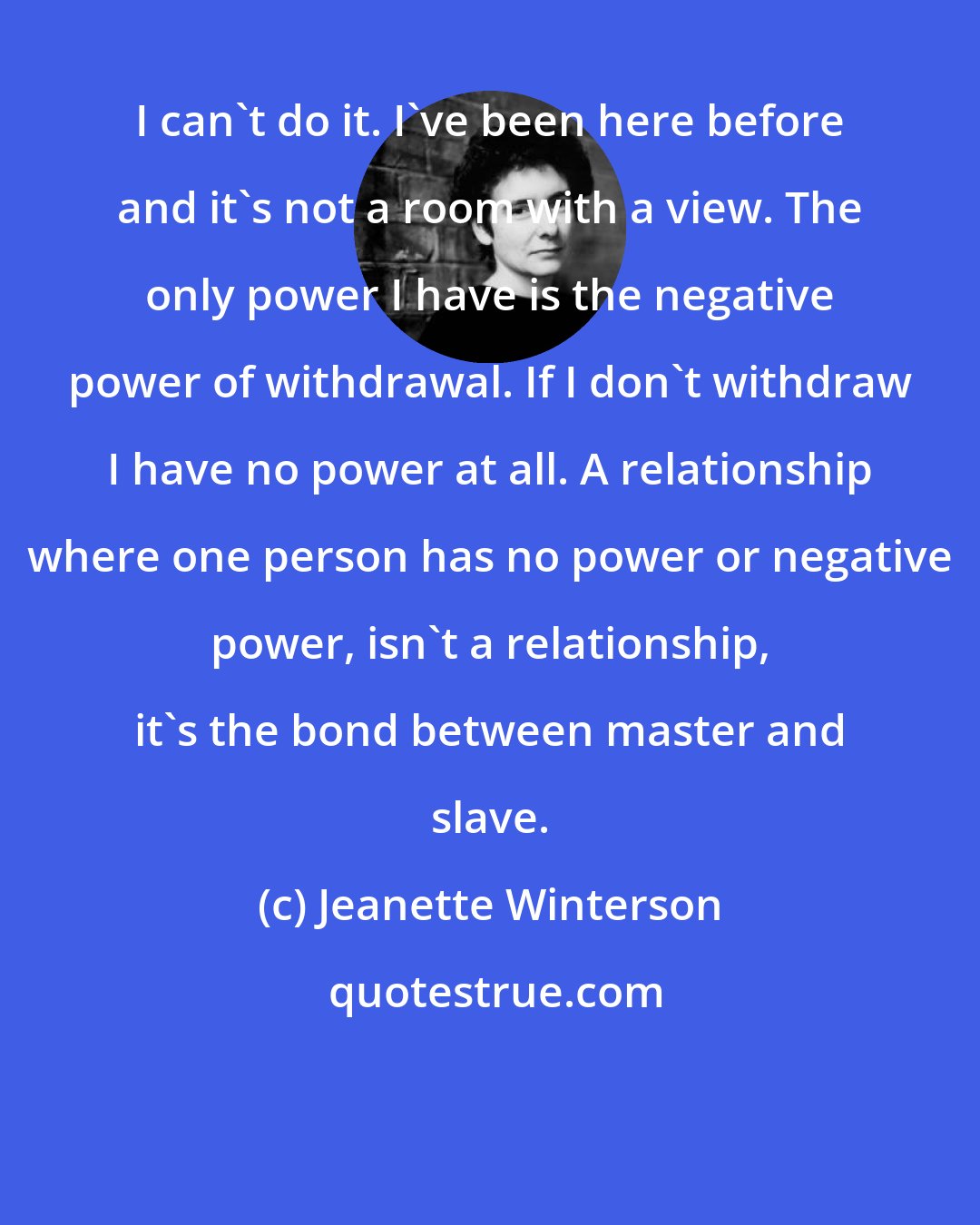Jeanette Winterson: I can't do it. I've been here before and it's not a room with a view. The only power I have is the negative power of withdrawal. If I don't withdraw I have no power at all. A relationship where one person has no power or negative power, isn't a relationship, it's the bond between master and slave.