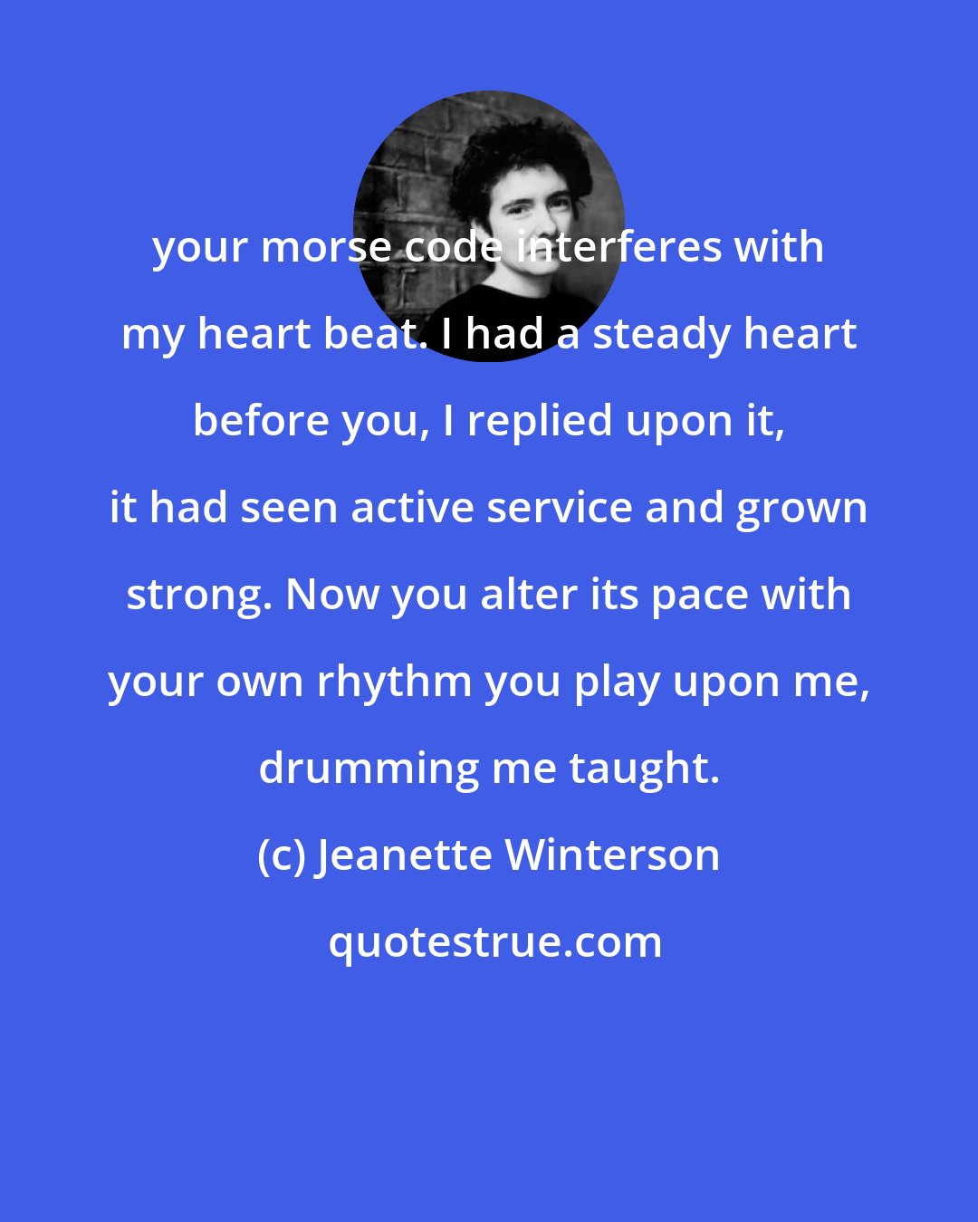 Jeanette Winterson: your morse code interferes with my heart beat. I had a steady heart before you, I replied upon it, it had seen active service and grown strong. Now you alter its pace with your own rhythm you play upon me, drumming me taught.