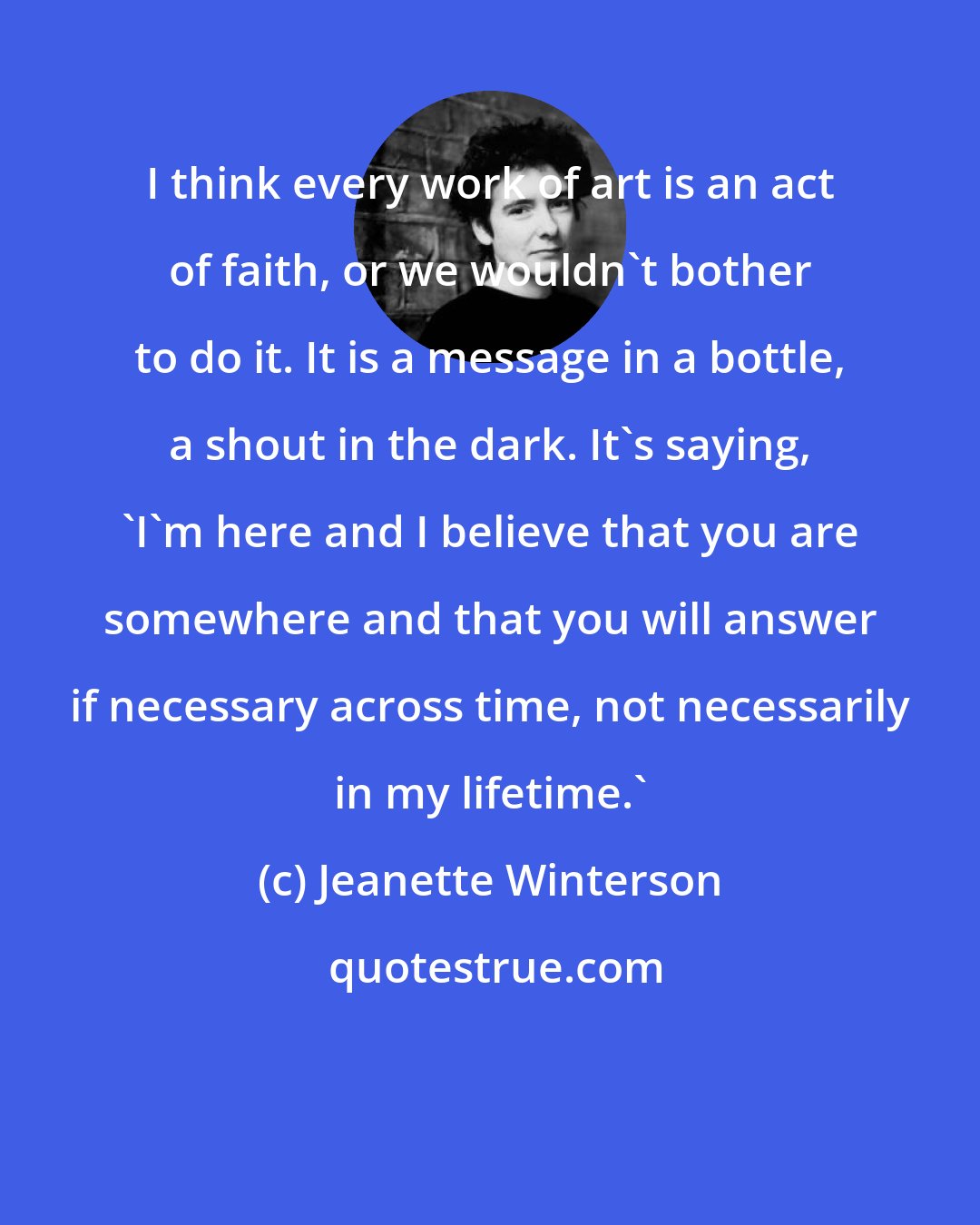 Jeanette Winterson: I think every work of art is an act of faith, or we wouldn't bother to do it. It is a message in a bottle, a shout in the dark. It's saying, 'I'm here and I believe that you are somewhere and that you will answer if necessary across time, not necessarily in my lifetime.'