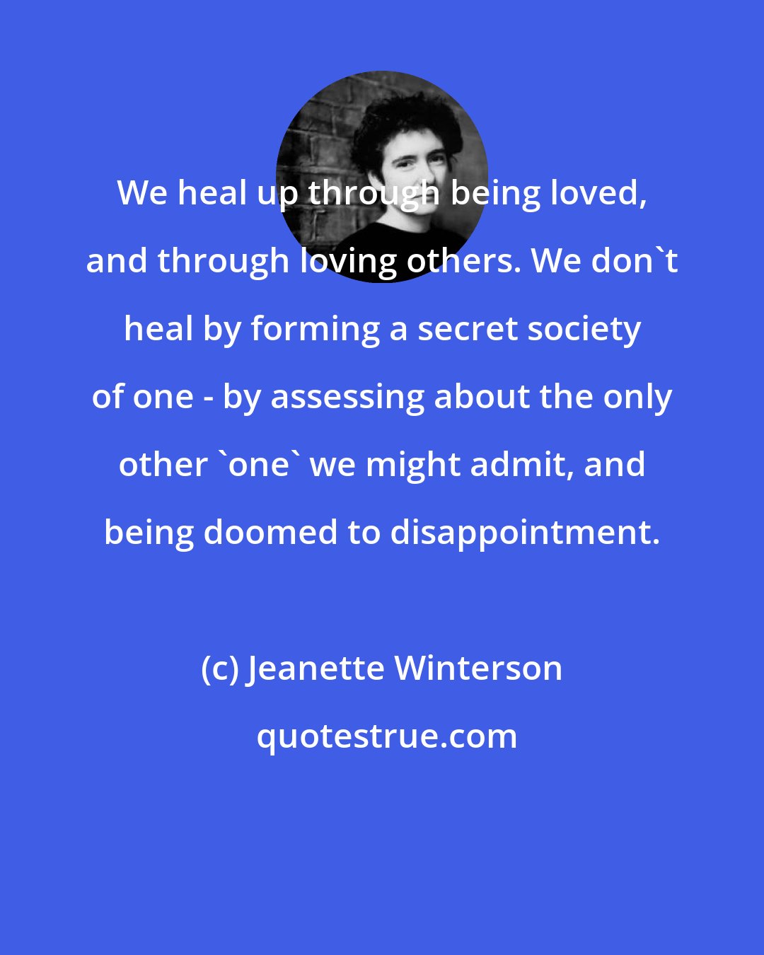 Jeanette Winterson: We heal up through being loved, and through loving others. We don't heal by forming a secret society of one - by assessing about the only other 'one' we might admit, and being doomed to disappointment.