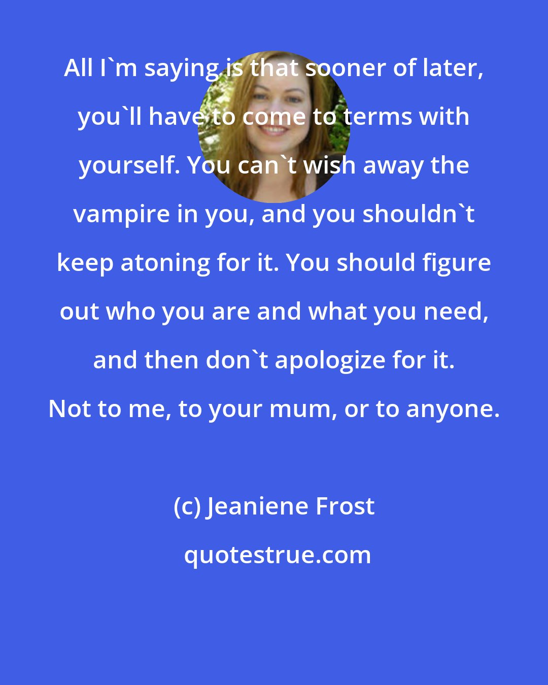 Jeaniene Frost: All I'm saying is that sooner of later, you'll have to come to terms with yourself. You can't wish away the vampire in you, and you shouldn't keep atoning for it. You should figure out who you are and what you need, and then don't apologize for it. Not to me, to your mum, or to anyone.