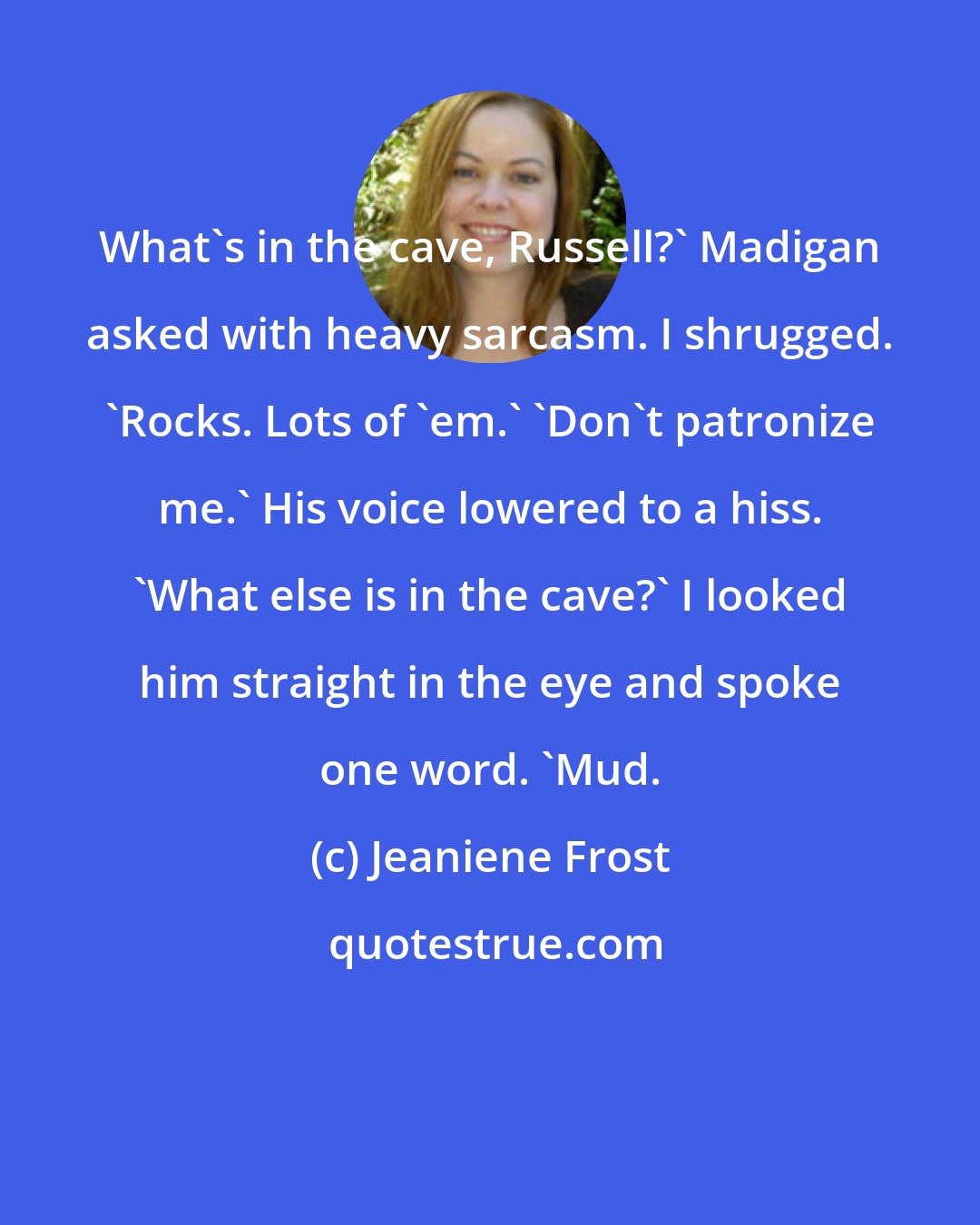 Jeaniene Frost: What's in the cave, Russell?' Madigan asked with heavy sarcasm. I shrugged. 'Rocks. Lots of 'em.' 'Don't patronize me.' His voice lowered to a hiss. 'What else is in the cave?' I looked him straight in the eye and spoke one word. 'Mud.