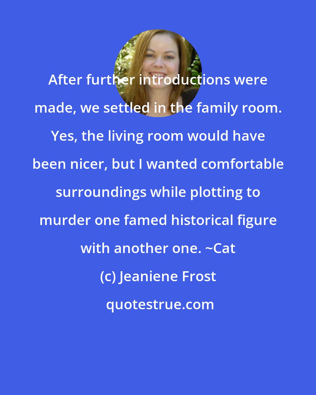 Jeaniene Frost: After further introductions were made, we settled in the family room. Yes, the living room would have been nicer, but I wanted comfortable surroundings while plotting to murder one famed historical figure with another one. ~Cat