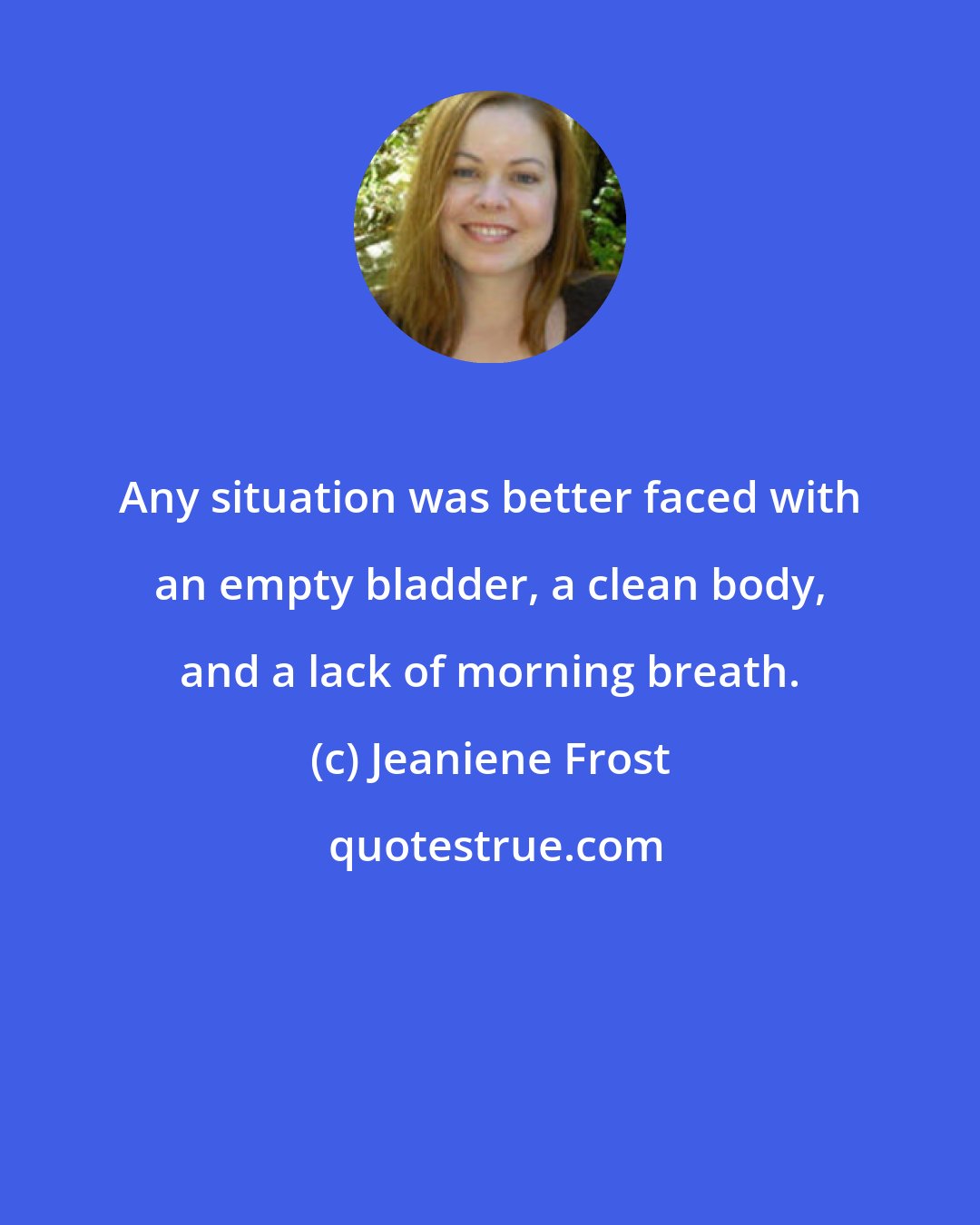 Jeaniene Frost: Any situation was better faced with an empty bladder, a clean body, and a lack of morning breath.