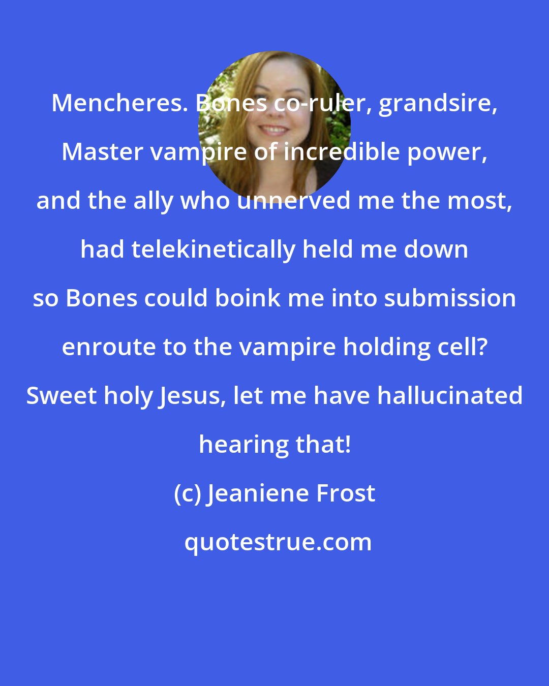 Jeaniene Frost: Mencheres. Bones co-ruler, grandsire, Master vampire of incredible power, and the ally who unnerved me the most, had telekinetically held me down so Bones could boink me into submission enroute to the vampire holding cell? Sweet holy Jesus, let me have hallucinated hearing that!