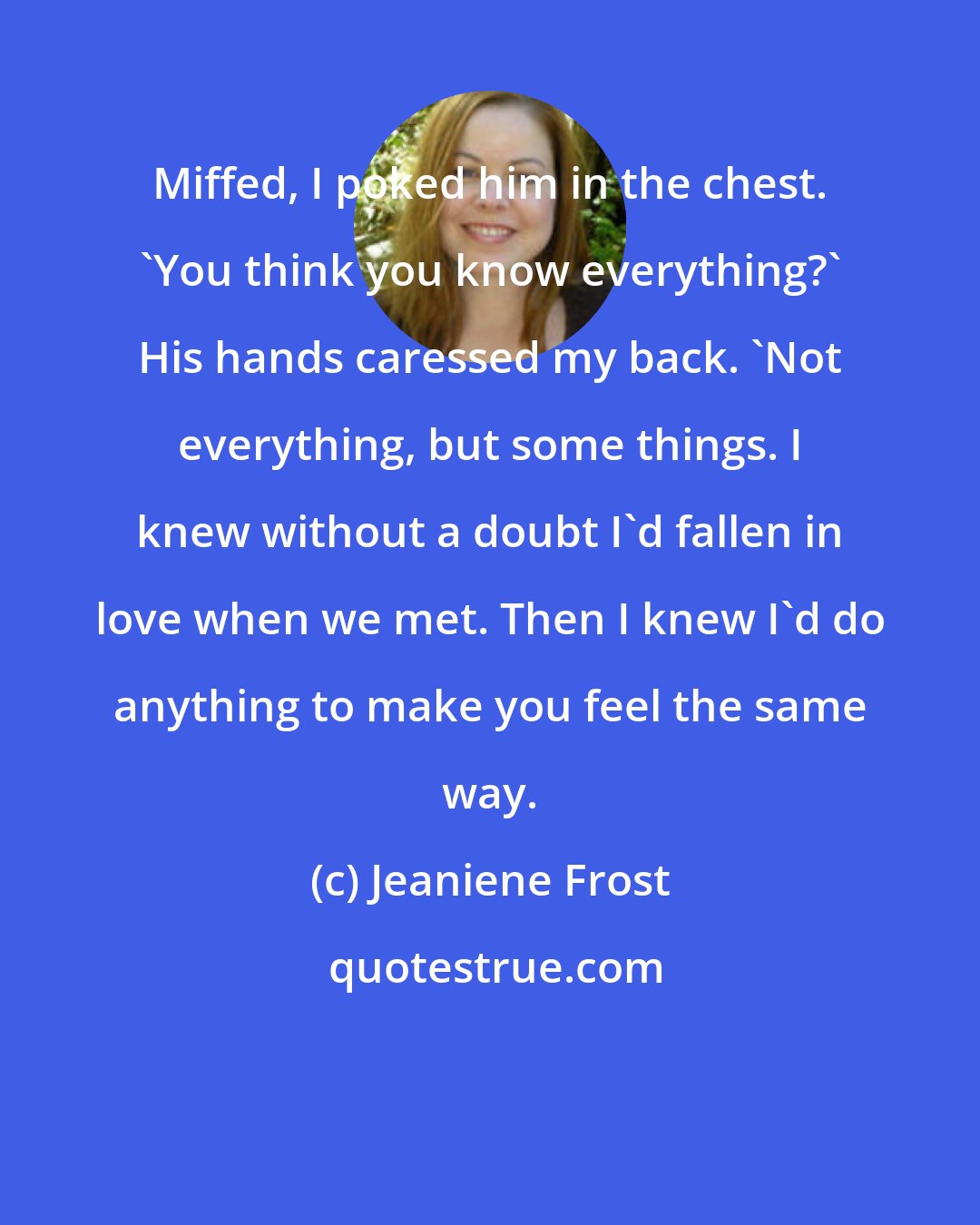 Jeaniene Frost: Miffed, I poked him in the chest. 'You think you know everything?' His hands caressed my back. 'Not everything, but some things. I knew without a doubt I'd fallen in love when we met. Then I knew I'd do anything to make you feel the same way.