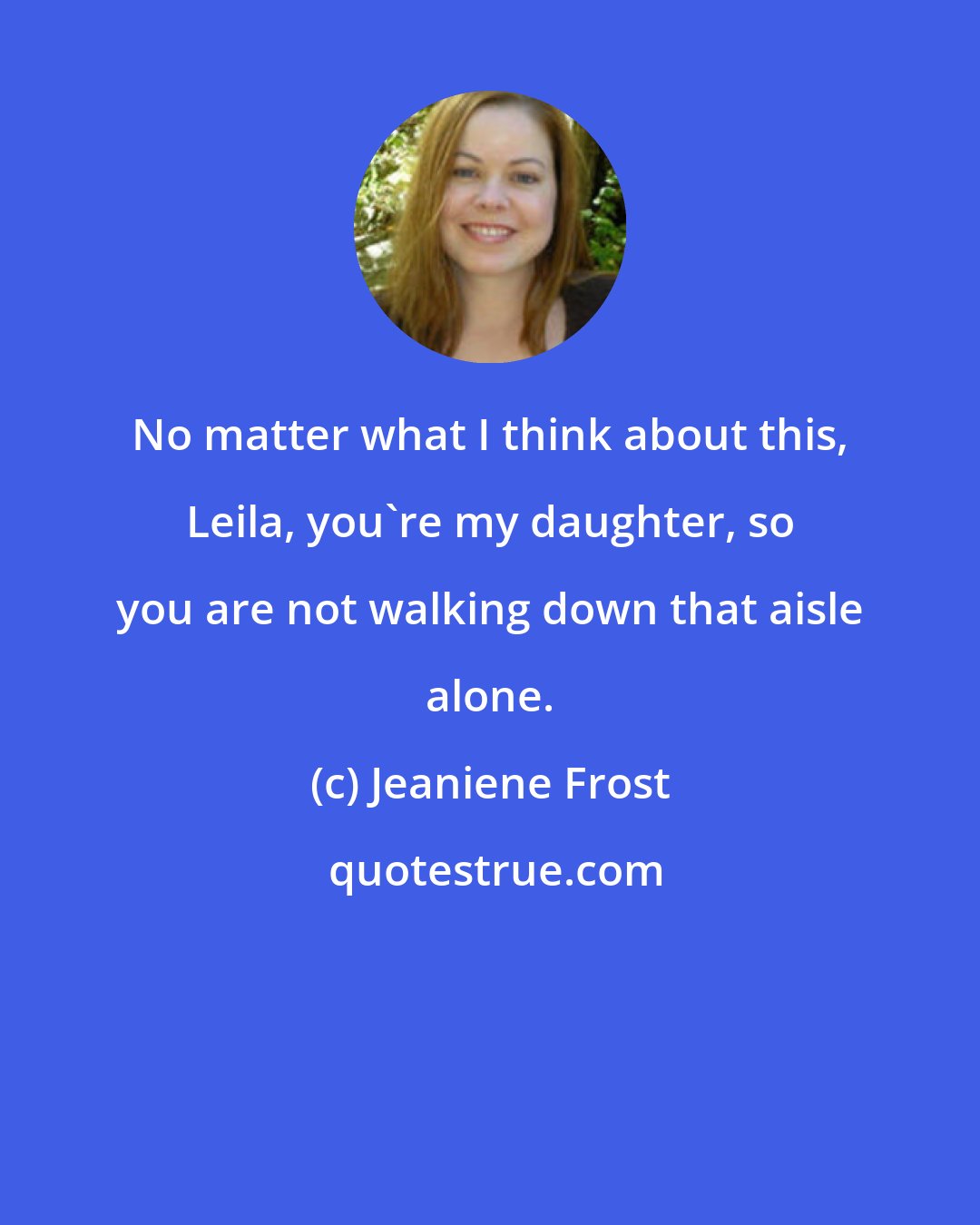 Jeaniene Frost: No matter what I think about this, Leila, you're my daughter, so you are not walking down that aisle alone.