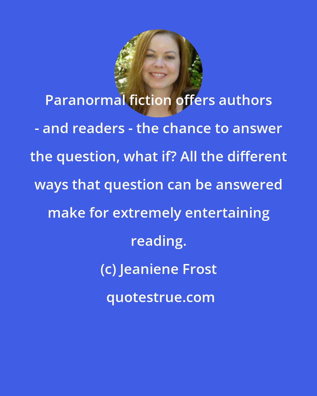 Jeaniene Frost: Paranormal fiction offers authors - and readers - the chance to answer the question, what if? All the different ways that question can be answered make for extremely entertaining reading.