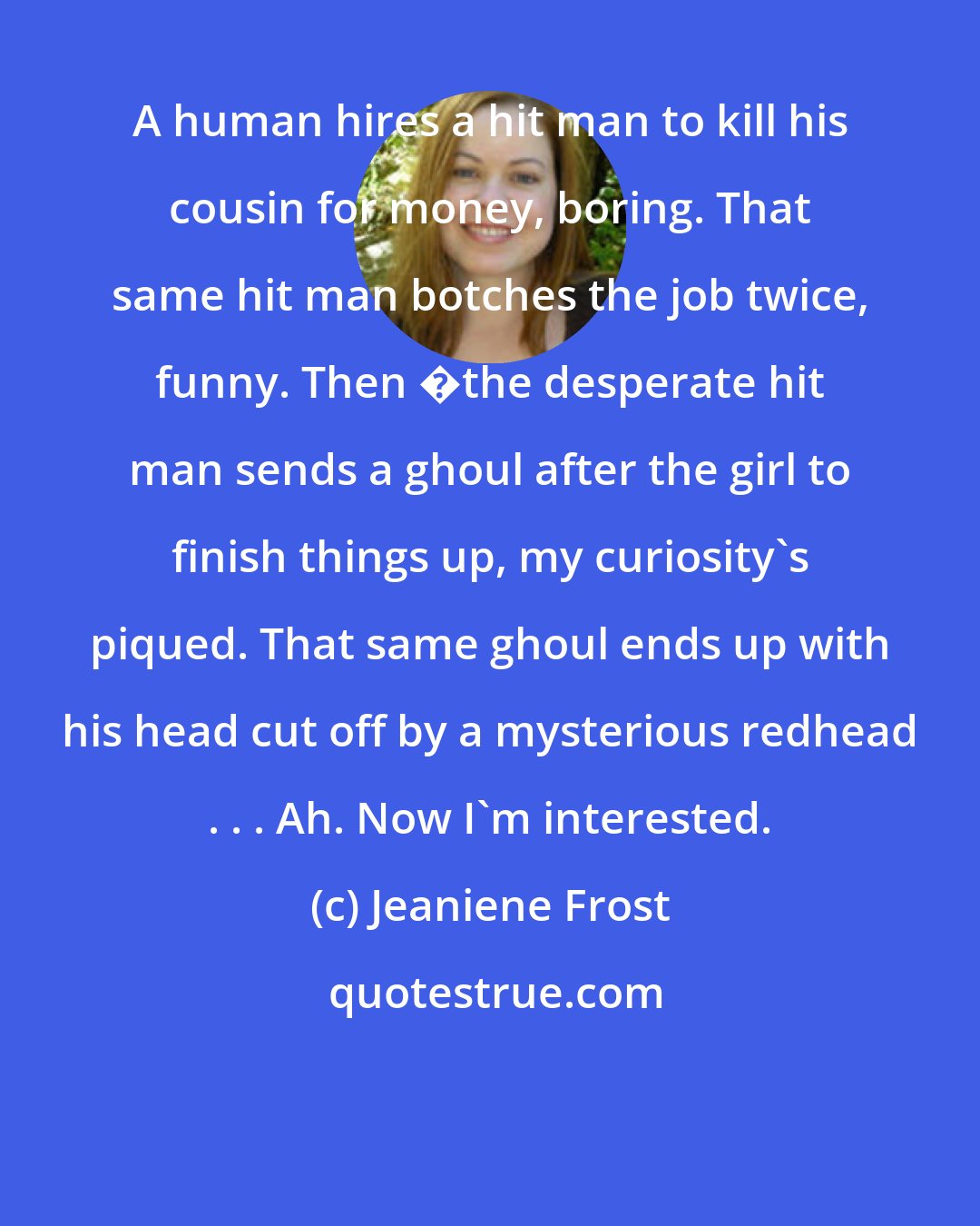 Jeaniene Frost: A human hires a hit man to kill his cousin for money, boring. That same hit man botches the job twice, funny. Then �the desperate hit man sends a ghoul after the girl to finish things up, my curiosity's piqued. That same ghoul ends up with his head cut off by a mysterious redhead . . . Ah. Now I'm interested.