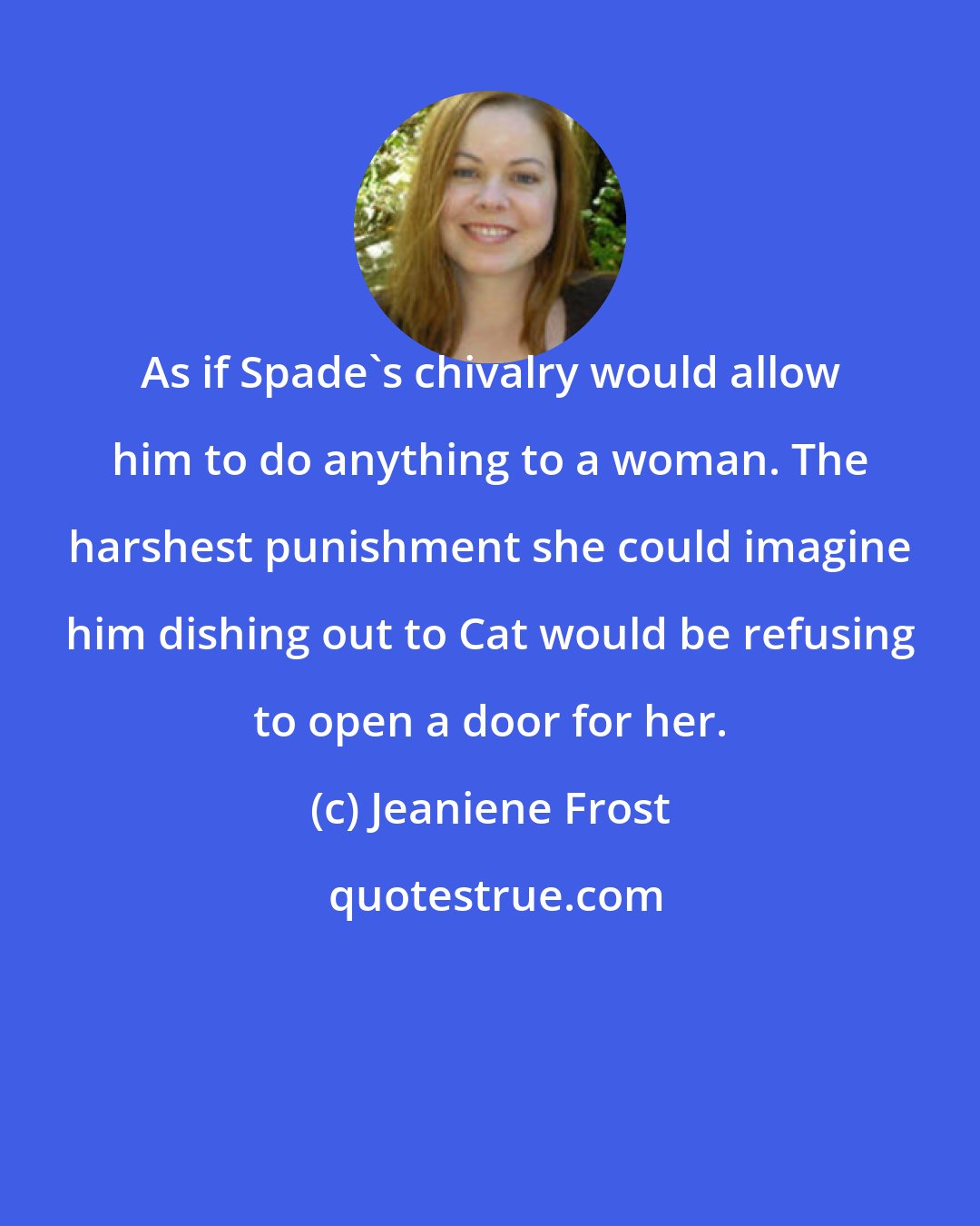 Jeaniene Frost: As if Spade's chivalry would allow him to do anything to a woman. The harshest punishment she could imagine him dishing out to Cat would be refusing to open a door for her.