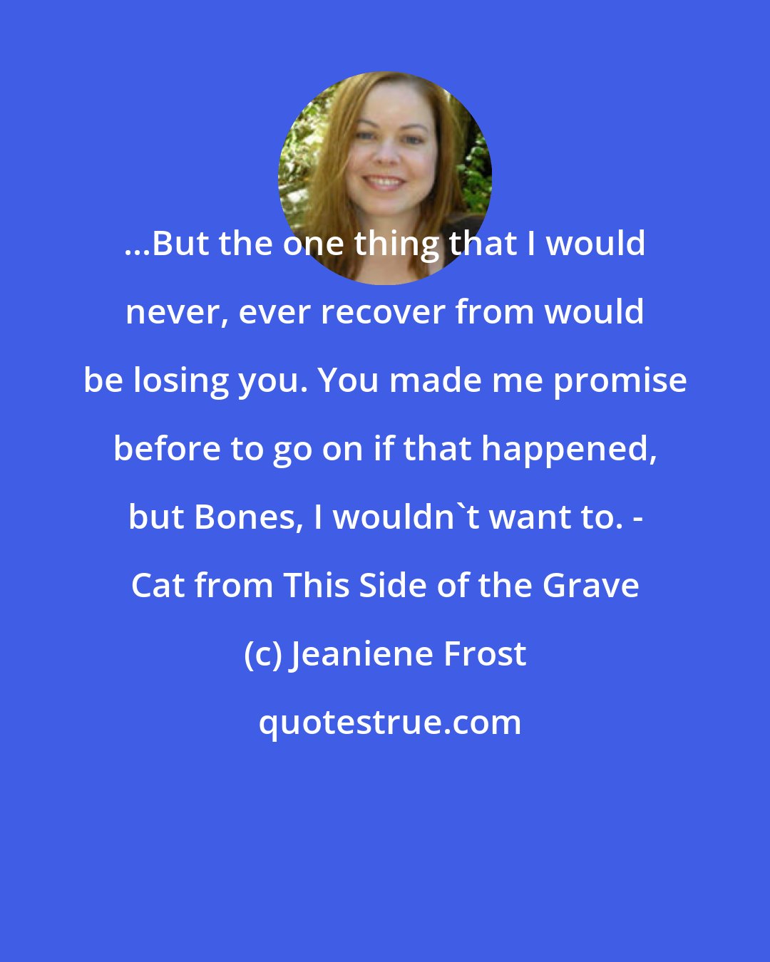 Jeaniene Frost: ...But the one thing that I would never, ever recover from would be losing you. You made me promise before to go on if that happened, but Bones, I wouldn't want to. - Cat from This Side of the Grave